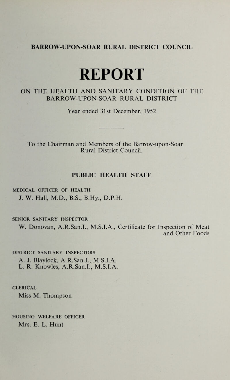 BARROW-UPON-SOAR RURAL DISTRICT COUNCIL REPORT ON THE HEALTH AND SANITARY CONDITION OF THE BARROW^UPON-SOAR RURAL DISTRICT Year ended 31st December, 1952 To the Chairman and Members of the Barrow-upon-Soar Rural District Council. PUBLIC HEALTH STAFF MEDICAL OFFICER OF HEALTH J. W. Hall, M.D., B.S., B.Hy., D.P.H. SENIOR SANITARY INSPECTOR W. Donovan, A.R.San.L, M.S.I.A., Certificate for Inspection of Meat and Other Foods DISTRICT SANITARY INSPECTORS A. J. Blaylock, A.R.San.L, M.S.I.A. L. R. Knowles, A.R.San.L, M.S.I.A. CLERICAL Miss M. Thompson HOUSING WELFARE OFFICER Mrs. E. L. Hunt