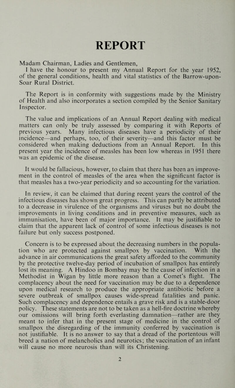 REPORT Madam Chairman, Ladies and Gentlemen, I have the honour to present my Annual Report for the year 1952, of the general conditions, health and vital statistics of the Barrow-upon- Soar Rural District. The Report is in conformity with suggestions made by the Ministry of Health and also incorporates a section compiled by the Senior Sanitary Inspector. The value and implications of an Annual Report dealing with medical matters can only be truly assessed by comparing it with Reports of previous years. Many infectious diseases have a periodicity of their incidence—and perhaps, too, of their severity—and this factor must be considered when making deductions from an Annual Report. In this present year the incidence of measles has been low whereas in 1951 there was an epidemic of the disease. It would be fallacious, however, to claim that there has been an improve- ment in the control of measles of the area when the significant factor is that measles has a two-year periodicity and so accounting for the variation. In review, it can be claimed that during recent years the control of the infectious diseases has shown great progress. This can partly be attributed to a decrease in virulence of the organisms and viruses but no doubt the improvements in living conditions and in preventive measures, such as immunisation, have been of major importance. It may be justifiable to claim that the apparent lack of control of some infectious diseases is not failure but only success postponed. Concern is to be expressed about the decreasing numbers in the popula- tion who are protected against smallpox by vaccination. With the advance in air communications the great safety afforded to the community by the protective twelve-day period of incubation of smallpox has entirely lost its meaning. A Hindoo in Bombay may be the cause of infection in a Methodist in Wigan by little more reason than a Comet’s flight. The complacency about the need for vaccination may be due to a dependence upon medical research to produce the appropriate antibiotic before a severe outbreak of smallpox causes wide-spread fatalities and panic. Such complacency and dependence entails a grave risk and is a stable-door policy. These statements are not to be taken as a hell-fire doctrine whereby our omissions will bring forth everlasting damnation—rather are they meant to infer that in the present stage of medicine in the control of smallpox the disregarding of the immunity conferred by vaccination is not justifiable. It is no answer to say that a dread of the portentous will breed a nation of melancholics and neurotics; the vaccination of an infant will cause no more neurosis than will its Christening.