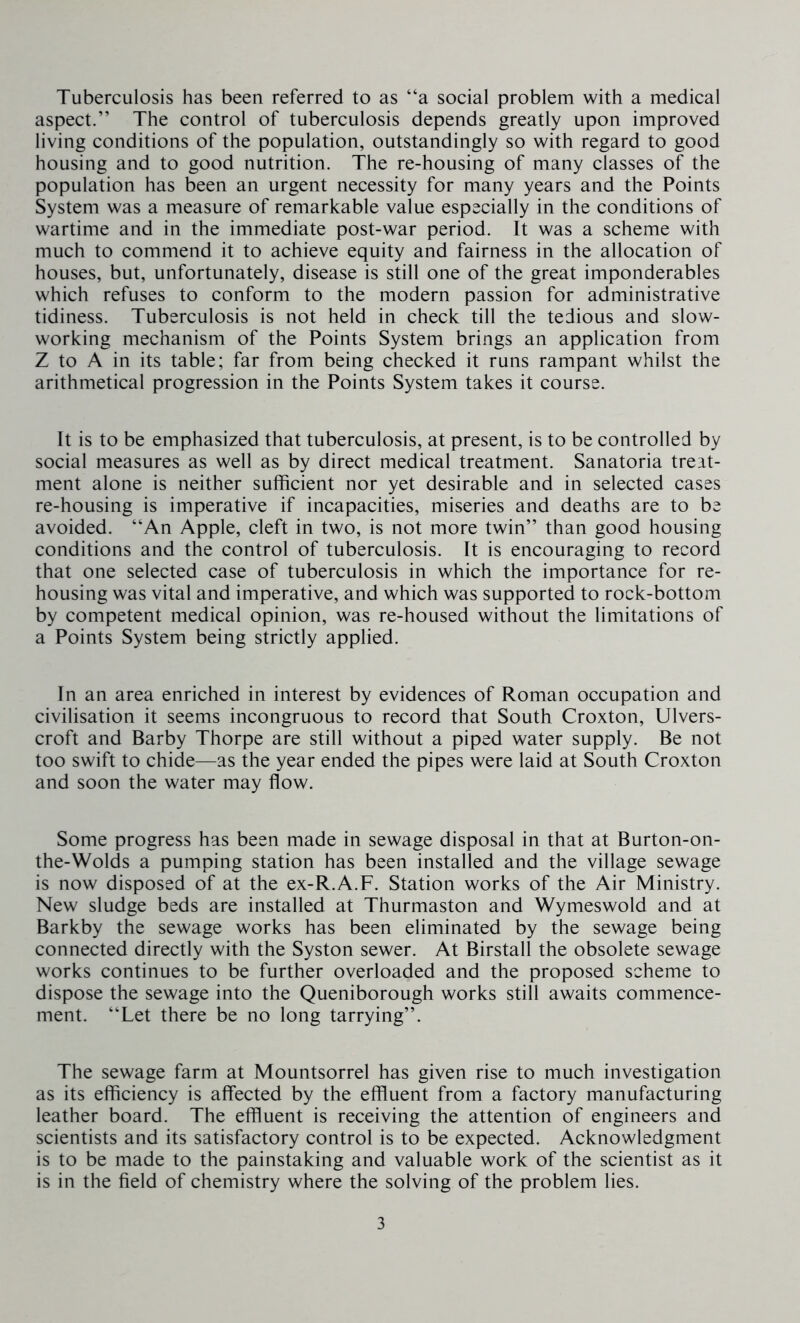 Tuberculosis has been referred to as “a social problem with a medical aspect.” The control of tuberculosis depends greatly upon improved living conditions of the population, outstandingly so with regard to good housing and to good nutrition. The re-housing of many classes of the population has been an urgent necessity for many years and the Points System was a measure of remarkable value especially in the conditions of wartime and in the immediate post-war period. It was a scheme with much to commend it to achieve equity and fairness in the allocation of houses, but, unfortunately, disease is still one of the great imponderables which refuses to conform to the modern passion for administrative tidiness. Tuberculosis is not held in check till the tedious and slow- working mechanism of the Points System brings an application from Z to A in its table; far from being checked it runs rampant whilst the arithmetical progression in the Points System takes it course. It is to be emphasized that tuberculosis, at present, is to be controlled by social measures as well as by direct medical treatment. Sanatoria treat- ment alone is neither sufficient nor yet desirable and in selected cases re-housing is imperative if incapacities, miseries and deaths are to be avoided. “An Apple, cleft in two, is not more twin” than good housing conditions and the control of tuberculosis. It is encouraging to record that one selected case of tuberculosis in which the importance for re- housing was vital and imperative, and which was supported to rock-bottom by competent medical opinion, was re-housed without the limitations of a Points System being strictly applied. In an area enriched in interest by evidences of Roman occupation and civilisation it seems incongruous to record that South Croxton, Ulvers- croft and Barby Thorpe are still without a piped water supply. Be not too swift to chide—as the year ended the pipes were laid at South Croxton and soon the water may flow. Some progress has been made in sewage disposal in that at Burton-on- the-Wolds a pumping station has been installed and the village sewage is now disposed of at the ex-R.A.F. Station works of the Air Ministry. New sludge beds are installed at Thurmaston and Wymeswold and at Barkby the sewage works has been eliminated by the sewage being connected directly with the Syston sewer. At Birstall the obsolete sewage works continues to be further overloaded and the proposed scheme to dispose the sewage into the Queniborough works still awaits commence- ment. “Let there be no long tarrying”. The sewage farm at Mountsorrel has given rise to much investigation as its efficiency is affected by the effluent from a factory manufacturing leather board. The effluent is receiving the attention of engineers and scientists and its satisfactory control is to be expected. Acknowledgment is to be made to the painstaking and valuable work of the scientist as it is in the field of chemistry where the solving of the problem lies.