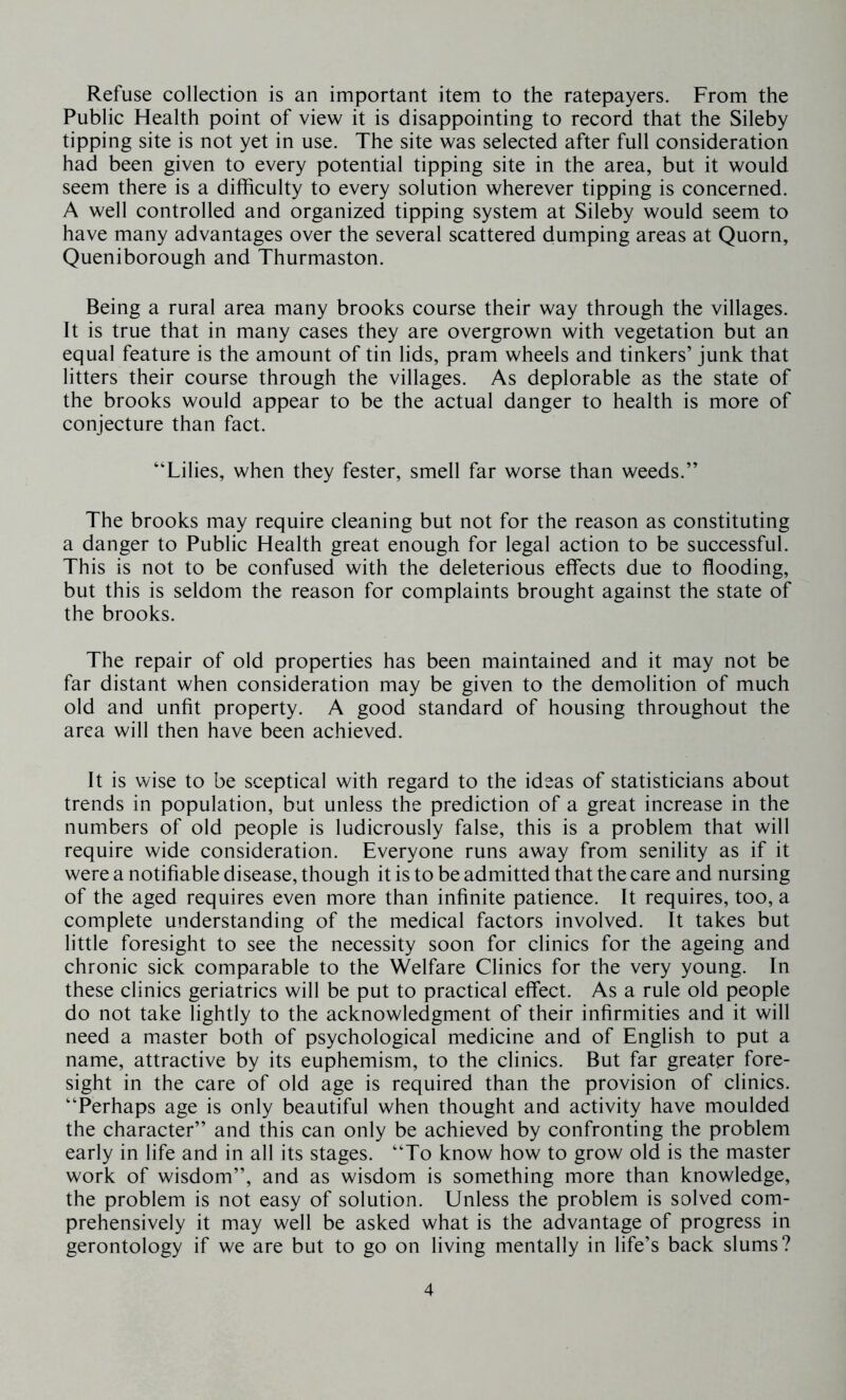 Refuse collection is an important item to the ratepayers. From the Public Health point of view it is disappointing to record that the Sileby tipping site is not yet in use. The site was selected after full consideration had been given to every potential tipping site in the area, but it would seem there is a difficulty to every solution wherever tipping is concerned. A well controlled and organized tipping system at Sileby would seem to have many advantages over the several scattered dumping areas at Quorn, Queniborough and Thurmaston. Being a rural area many brooks course their way through the villages. It is true that in many cases they are overgrown with vegetation but an equal feature is the amount of tin lids, pram wheels and tinkers’ junk that litters their course through the villages. As deplorable as the state of the brooks would appear to be the actual danger to health is more of conjecture than fact. “Lilies, when they fester, smell far worse than weeds.” The brooks may require cleaning but not for the reason as constituting a danger to Public Health great enough for legal action to be successful. This is not to be confused with the deleterious effects due to flooding, but this is seldom the reason for complaints brought against the state of the brooks. The repair of old properties has been maintained and it may not be far distant when consideration may be given to the demolition of much old and unfit property. A good standard of housing throughout the area will then have been achieved. It is wise to be sceptical with regard to the ideas of statisticians about trends in population, but unless the prediction of a great increase in the numbers of old people is ludicrously false, this is a problem that will require wide consideration. Everyone runs away from senility as if it were a notifiable disease, though it is to be admitted that the care and nursing of the aged requires even more than infinite patience. It requires, too, a complete understanding of the medical factors involved. It takes but little foresight to see the necessity soon for clinics for the ageing and chronic sick comparable to the Welfare Clinics for the very young. In these clinics geriatrics will be put to practical effect. As a rule old people do not take lightly to the acknowledgment of their infirmities and it will need a master both of psychological medicine and of English to put a name, attractive by its euphemism, to the clinics. But far greater fore- sight in the care of old age is required than the provision of clinics. “Perhaps age is only beautiful when thought and activity have moulded the character” and this can only be achieved by confronting the problem early in life and in all its stages. “To know how to grow old is the master work of wisdom”, and as wisdom is something more than knowledge, the problem is not easy of solution. Unless the problem is solved com- prehensively it may well be asked what is the advantage of progress in gerontology if we are but to go on living mentally in life’s back slums?