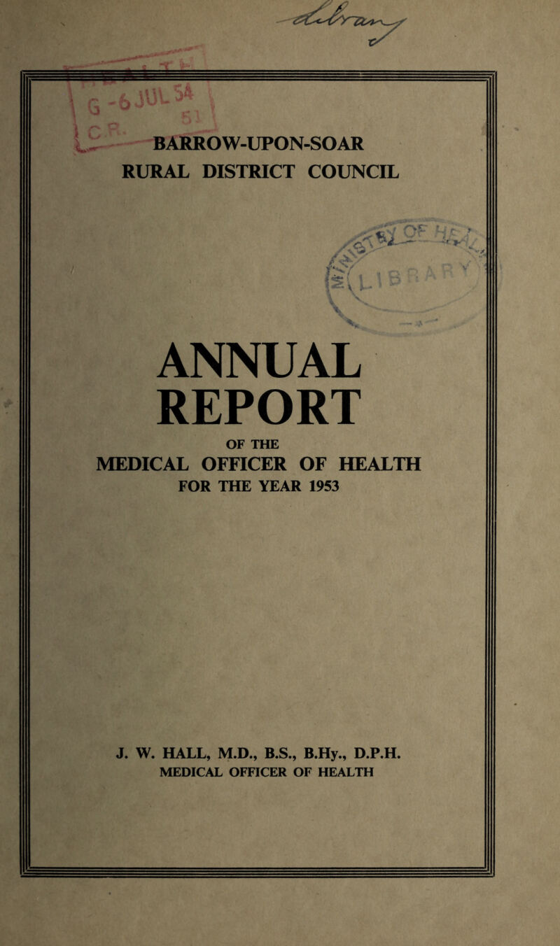 BARROW-UPON-SOAR RURAL DISTRICT COUNCIL ANNUAL REPORT OF THE MEDICAL OFFICER OF HEALTH FOR THE YEAR 1953 J. W. HALL, M.D., B.S., B.Hy., D.P.H. MEDICAL OFFICER OF HEALTH