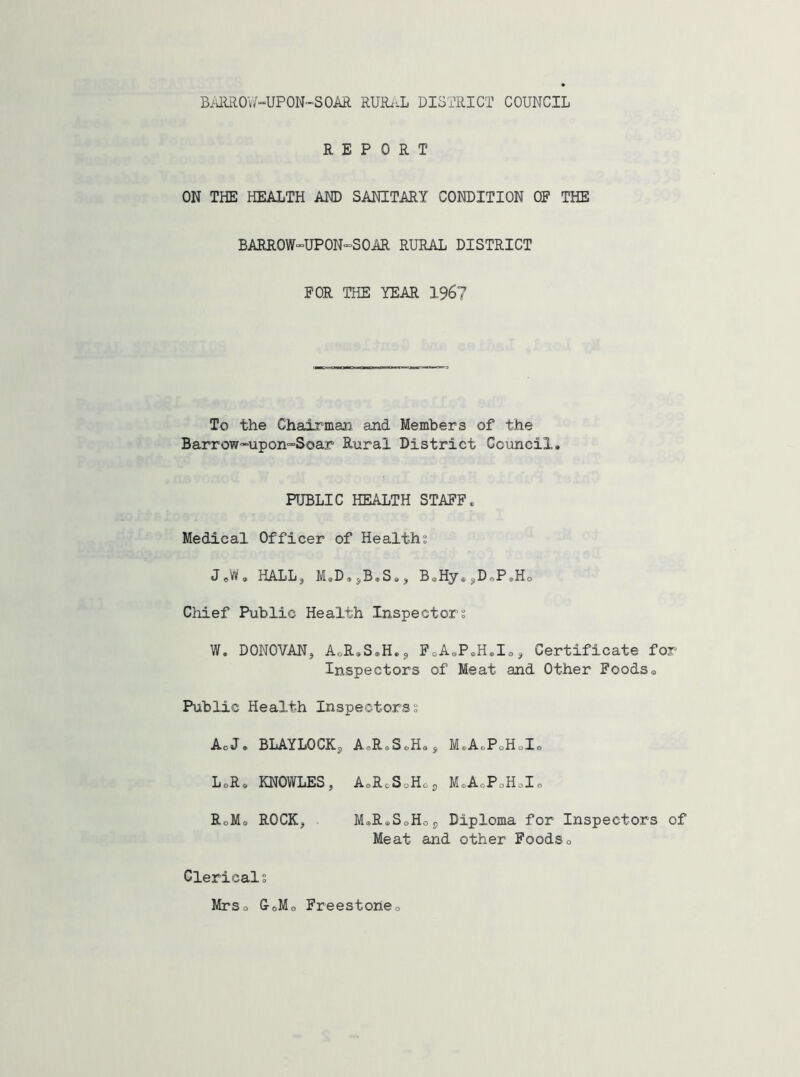 BARROW-UP ON-SOAR RURAL DISTRICT COUNCIL REPORT ON THE HEALTH AND SANITARY CONDITION OF THE BARROW”UPON”SOAR RURAL DISTRICT FOR THE YEAR 196? To the Chairman and Members of the Barrow~upon=S©ar Rural District Council. PUBLIC HEALTH STAFF. Medical Officer of Healths J0W® HALL, M0D.sB.S<,a B®Hy®sDoPsHo Chief Public Health Inspectors W. DONOVAN, AoR.S.H.j, FoA.P.H.Io^ Certificate for Inspectors of Meat and Other Foods0 Public Health Inspectorss Ac J® BLAYLOCKs AcR»SoHsS MeAePoHcI® LoR® KNOWLES, AsR0S0HoS M.A0P0H.I0 RoMo ROCK, M.R.S0H09 Diploma for Inspectors of Meat and other Foods» Clericals Mrso GoMo Freestone