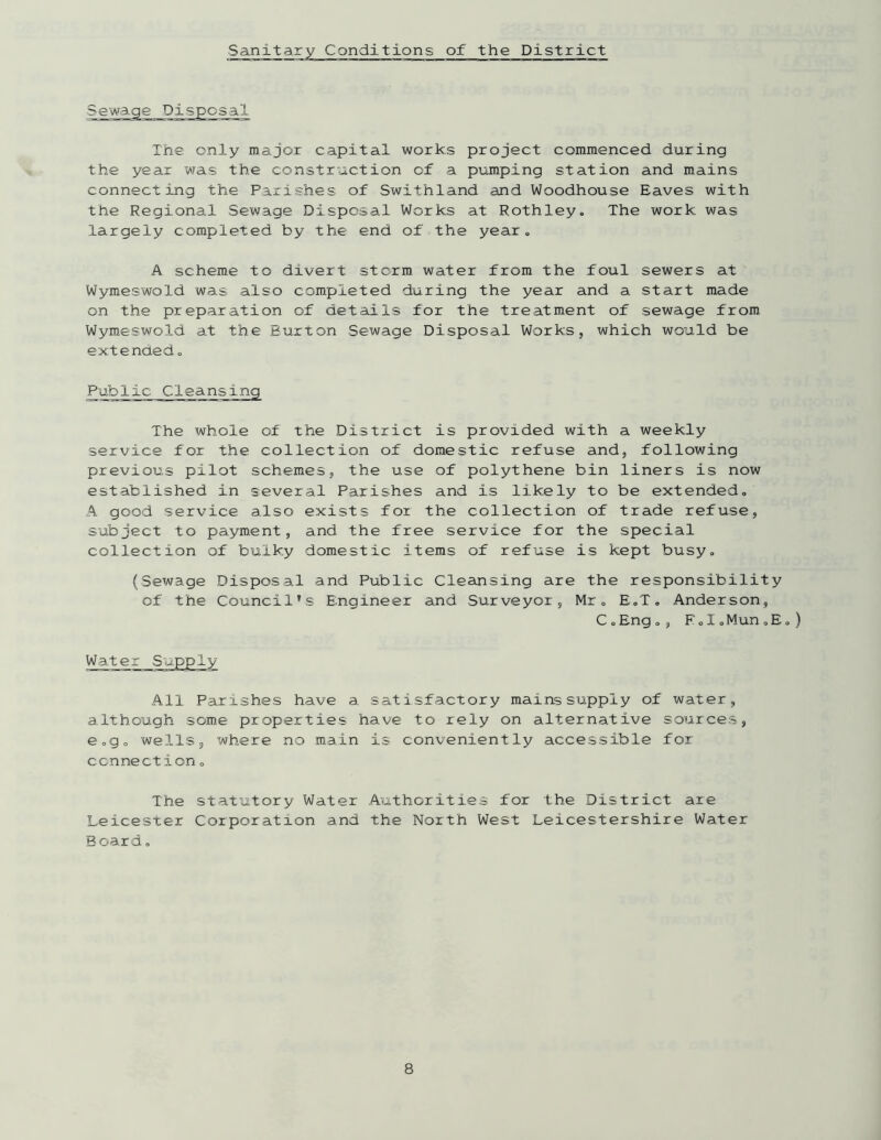 Conditions of the District The only major capital works project commenced during the year was the construction of a pumping station and mains connecting the Parishes of Swithland and Woodhouse Eaves with the Regional Sewage Disposal Works at Rothley, The work was largely completed by the end of the year. A scheme to divert storm water from the foul sewers at Wymeswold was also completed during the year and a start made on the preparation of details for the treatment of sewage from Wymeswold at the Burton Sewage Disposal Works, which would be extended„ The whole of the District is provided with a weekly service for the collection of domestic refuse and, following previous pilot schemes, the use of polythene bin liners is now established in several Parishes and is likely to be extended. A good service also exists for the collection of trade refuse, subject to payment, and the free service for the special collection of bulky domestic items of refuse is kept busy. (Sewage Disposal and Public Cleansing are the responsibility of the Council’s Engineer and Surveyor, Mr. E.T. Anderson, C.Eng., F.I.Mun.E.) All Parishes have a satisfactory mains supply of water, although some properties have to rely on alternative sources, e.g. wells, where no main is conveniently accessible for connection. The statutory Water Authorities for the District are Leicester Corporation and the North West Leicestershire Water Board.