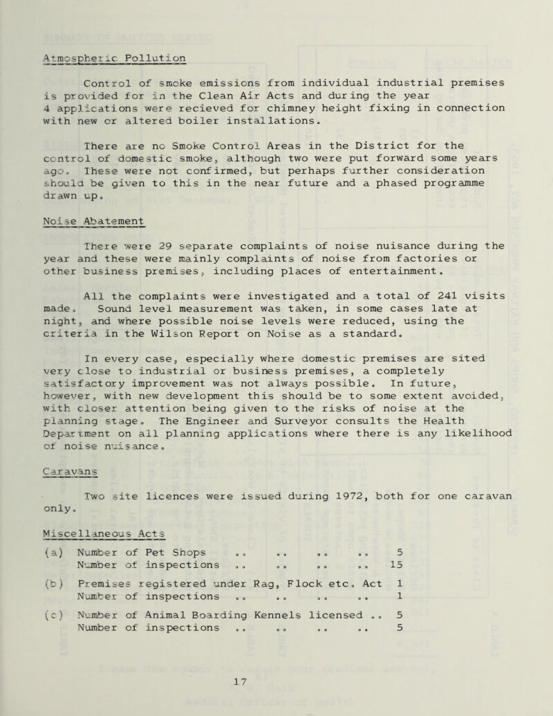 Atmospherxc Pollution Control of smoke emissions from individual industrial premises is provided for in the Clean Air Acts and during the year 4 applications were recieved for chimney height fixing in connection with new or altered boiler installations. There are no Smoke Control Areas in the District for the control of domestic smoke, although two were put forward some years ago. These were not confirmed, but perhaps further consideration shoula be given to this in the near future and a phased programme drawn up. Noise Abatement There were 29 separate complaints of noise nuisance during the year and these were mainly complaints of noise from factories or other business premises, including places of entertainment. All the complaints were investigated and a total of 241 visits made. Sound level measurement was taken, in some cases late at night, and where possible noise levels were reduced, using the criteria in the Wilson Report on Noise as a standard. In every case, especially where domestic premises are sited very close to industrial or business premises, a completely satisfactory improvement was not always possible. In future, however, with new development this should be to some extent avoided, with closer attention being given to the risks of noise at the planning stage. The Engineer and Surveyor consults the Health Department on all planning applications where there is any likelihood of noise nuisance. Caravans Two site licences were xssued during 1972, both for one caravan only. Miscellaneous Acts (a) Number of Pet Shops Number of inspections o o o o » o 5 15 (b) Premises registered under Number of inspections Rag, Flock etc. Act 1 1 (^) Number of Animal Boarding Number of inspections Kennels licensed .. 5 5
