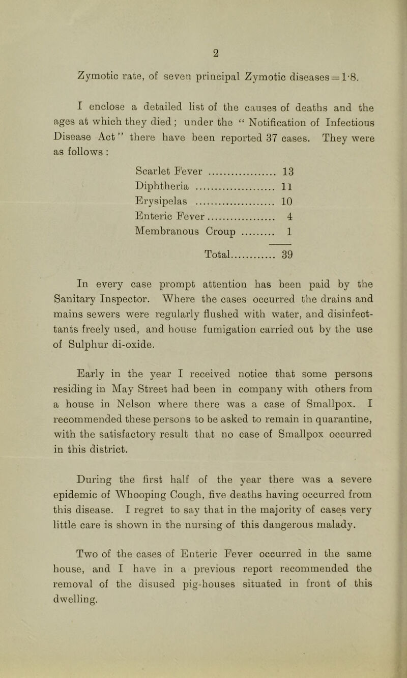 Zymotic rate, of seven principal Zymotic diseases = 1‘8. I enclose a detailed list of the causes of deaths and the ages at which they died; under the “ Notification of Infectious Disease Act” there have been reported 37 cases. They were as follows : Scarlet E'ever 13 Diphtheria 11 Erysipelas 10 Enteric Fever 4 Membranous Croup 1 Total 39 In every case prompt attention has been paid by the Sanitary Inspector. Where the cases occurred the drains and mains sewers were regularly flushed with water, and disinfect- tants freely used, and house fumigation carried out by the use of Sulphur di-oxide. Early in the year I received notice that some persons residing in May Street had been in company with others from a house in Nelson where there was a case of Smallpox. I recommended these persons to be asked to remain in quarantine, with the satisfactory result that no case of Smallpox occurred in this district. During the first half of the year there was a severe epidemic of Whooping Cough, five deaths having occurred from this disease. I regret to say that in the majority of cases very little care is shown in the nursing of this dangerous malady. Two of the cases of Enteric Fever occurred in the same house, and I have in a previous report recommended the removal of the disused pig-houses situated in front of this dwelling.