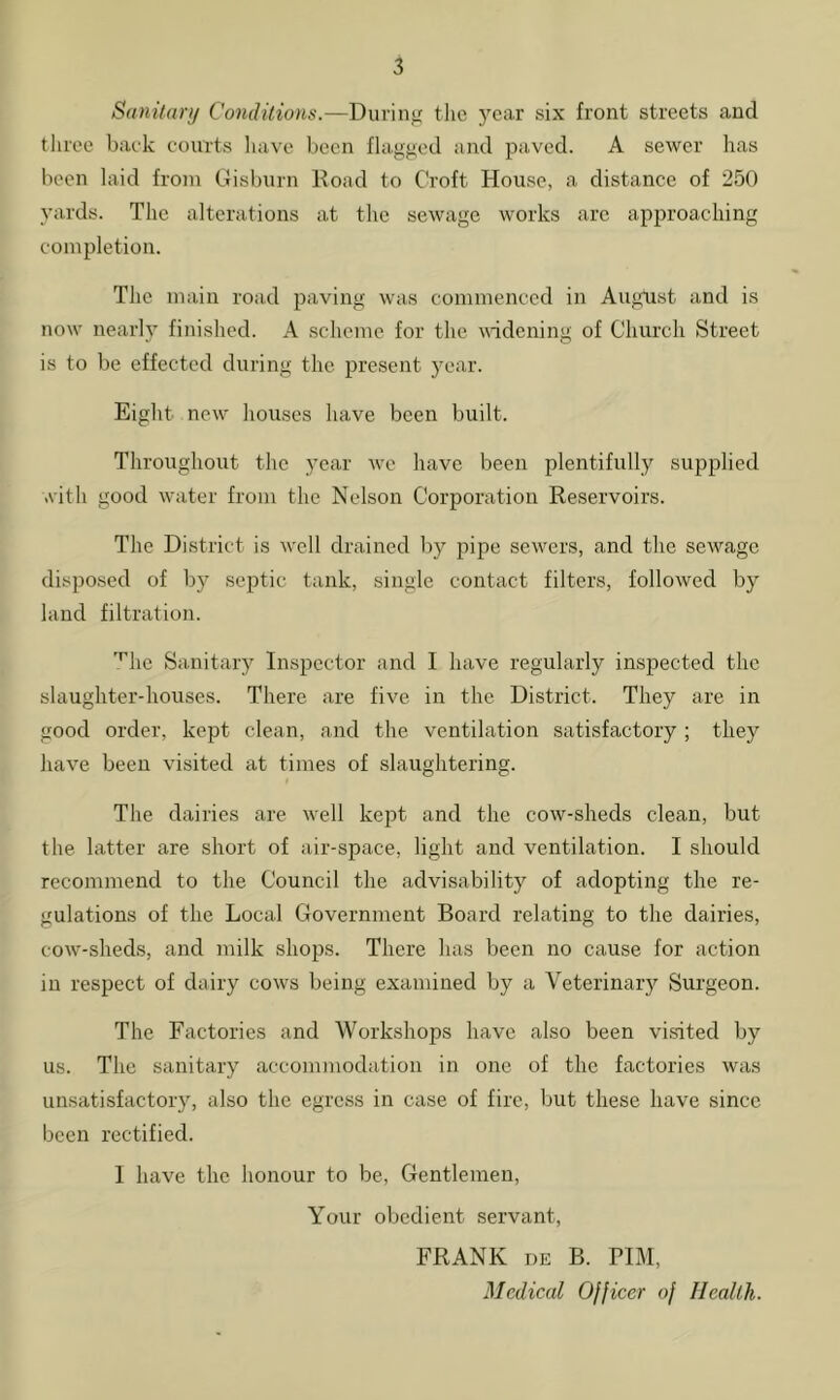 Sanitan/ Conditions.—During tlie year six front streets and three baek courts liave been flagged and paved. A sewer lias been laid from Gisburn Doad to Croft House, a distance of 250 yards. The alterations at the sewage works arc approaching completion. The main road paving was commenced in August and is now nearly finished. A scheme for the widening of Church Street is to be effected during the present year. Eight new- houses have been built. Throughout the year w-e have been plentifully supplied .vith good water from the Nelson Corporation Reservoirs. The District is well drained by pipe sewers, and the sewage disposed of by sejrtic tank, single contact filters, followed by land filtration. '^hc Sanitary Inspector and I have regularly inspected the slaughter-houses. There are five in the District. They are in good order, kept clean, and the ventilation satisfactory ; they have been visited at times of slaughtering. The dairies are well ke^rt and the cow-sheds clean, but the latter are short of air-space, light and ventilation. I should recommend to the Council the advisability of adopting the re- gulations of the Local Government Board relating to the dairies, cow'-sheds, and milk shops. There has been no cause for action in respect of dairy cows being examined by a Veterinary Surgeon. The Factories and Workshops have also been visited by us. The sanitary accommodation in one of the factories was unsatisfactory, also the egress in case of fire, but these have since been rectified. 1 have the honour to be. Gentlemen, Your obedient servant, FRANK i)E B. PIM, Medical Officer of Health.