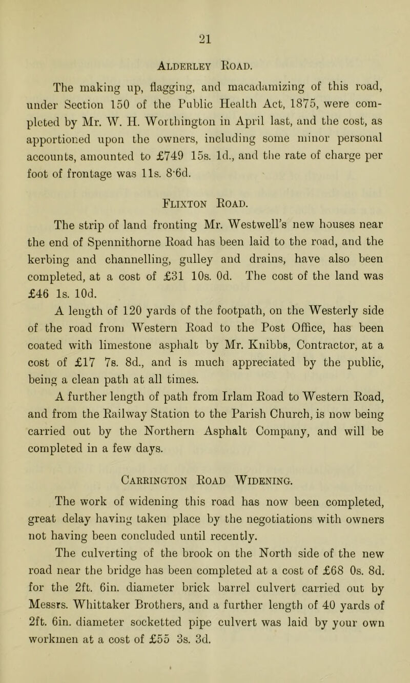 Alderley Koad. The making up, flagging, and macadamizing of this road, under Section 150 of the Public Health Act, 1875, were com- pleted by Mr. W. H. Worthington in April last, and the cost, as apportioired upon the owners, including some minor personal accounts, amounted to £749 15s. Id., and the rate of charge per foot of frontage was 11s. 8‘6d. Flixton Eoad. The strip of land fronting Mr. Westwell’s new houses near the end of Spennithorne Hoad has been laid to the road, and the kerbing and channelling, gulley and drains, have also been completed, at a cost of £31 10s. Od. The cost of the land was £46 Is. lOd. A length of 120 yards of the footpath, on the Westerly side of the road from Western Ptoad to the Post Office, has been coated with limestone asphalt by Mr. Knibbs, Contractor, at a cost of £17 78. 8d., and is much appreciated by the public, being a clean path at all times. A further length of path from Irlam Eoad to Western Eoad, and from the Eailway Station to the Parish Church, is now being carried out by the Northern Asphalt Company, and will be completed in a few days. Carrington Eoad Widening. The work of widening this road has now been completed, great delay having taken place by the negotiations with owners not having been concluded until recently. The culver ting of the brook on the North side of the new road near the bridge has been completed at a cost of £68 Os. 8d. for the 2ft. 6in. diameter brick barrel culvert carried out by Messrs. Whittaker Brothers, and a further length of 40 yards of 2ft. 6in. diameter socketted pipe culvert was laid by your own workmen at a cost of £55 3s. 3d.