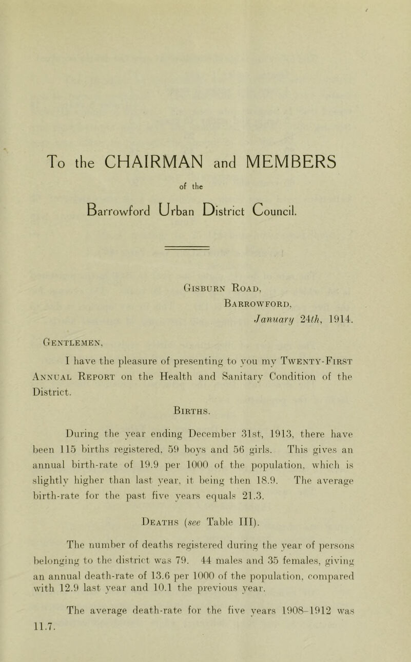 To the CHAIRMAN and MEMBERS of the Barrowford Urban District C ouncil. OiSBURN Road, Barrowford, ■January 2Wi, 1914. Gentlemen. I liave the pleasure of presenting to you my Twenty-First Annual Report on the Health and Sanitary Condition of the District. Births. During the year ending December 31st, 1913, there have been 115 births registered. 59 boys and 56 girls. Tliis gives an annual birth-rate of 19.9 per 1()()() of the population, which is slightly higher than last year, it being then 18.9. The average birth-rate for the past five years equals 21.3. Deaths [see Table III). The number of deaths registered during the vear of persons belonging to the district was 79. 44 males and 35 females, giving an annual death-rate of 13.6 per 1000 of the j)o])ulation, compared with 12.9 last year and 10.1 the previous year. The average death-rate for the five years 1908-1912 was 11.7.