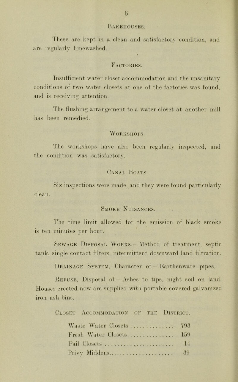 liAKKHOUSliS. Tliosf' are kept in a clean and satisfactory condition, and ar(‘ I'egnlarly liinevvaslied. k'AC'I'ORlES. Insut'fi(aent water closet accoininodation and the unsanitary conditions of two watei- closets at one of the factories was found, and is receiving attention. The flushing arrangement to a water closet at another mill has been remedied. \VoRK.SHO[^S. The wo)'ksho])s have also been regularly inspected, and the condition was satisfactorv. Canal Boats. Six inspections were made, and they were found particularly clean. Smoke Nuisances. The time limit allowed for the emission of black smok(‘ is ten minutes per hour. Sewage Disposal Works.—Method of treatment, septic tank, single contact filters, intermittent downward land filtration. Drainage System, Character of.—Earthenware pipes. Refuse, Dis])osal of.—Ashes to tips, night soil on land. Houses erected now are sup])lied with portable covered galvanized iron ash-bins. Closet Accommodation of the District. Waste W'atei- Closets Fresh Water Closets. Ihiil t-'losets Piivv Middens n