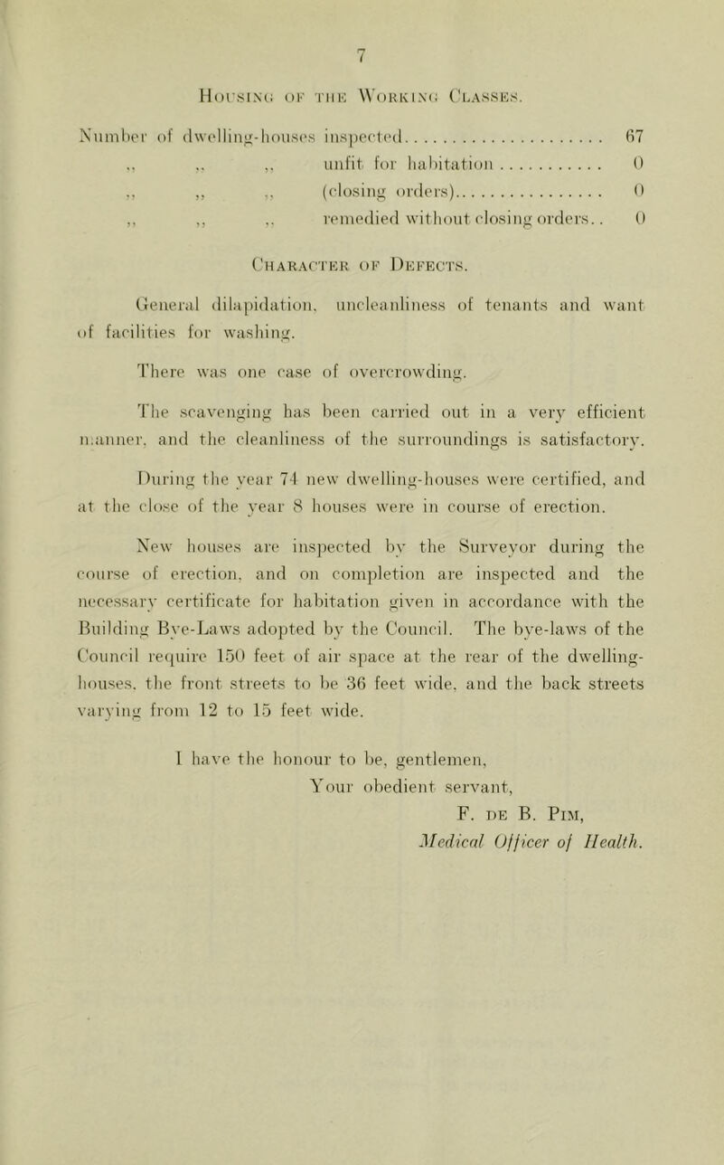 V llorSINi: OF Till-; WoKKINO Classks. Xmnhei' of (Iwolliiiif-housc's ins])0(i('(l unfit for liahitation 0 ,, ,, (closing orders) 0 ,, .. remedied witliout closing orders.. 0 (’haRACIER OF Defects. (Jeneral dilapidation, uncleanliness of tenants and want of facilities for washing. There was one case of overcrowding. The scavenging has been carried out in a very efficient manner, and the cleanliness of the surroundings is satisfactorv. During the year 74 new dwelling-houses were certified, and at the close of the year 8 houses were in course of erection. New houses aie insjiected by the Surveyor during the course of erection, and on completion are inspected and the necessary certificate for habitation given in accordance with the Building Bye-Laws adopted by the Council. The bye-laws of the Council re([uire 15U feet of air space at the rear of tlie dwelling- houses. the front streets to be 36 feet wide, and the back streets varying from 12 to 15 feet wide. I have the honour to be, gentlemen. Your obedient servant, F. HE B. PiM, Medical Officer of Health.
