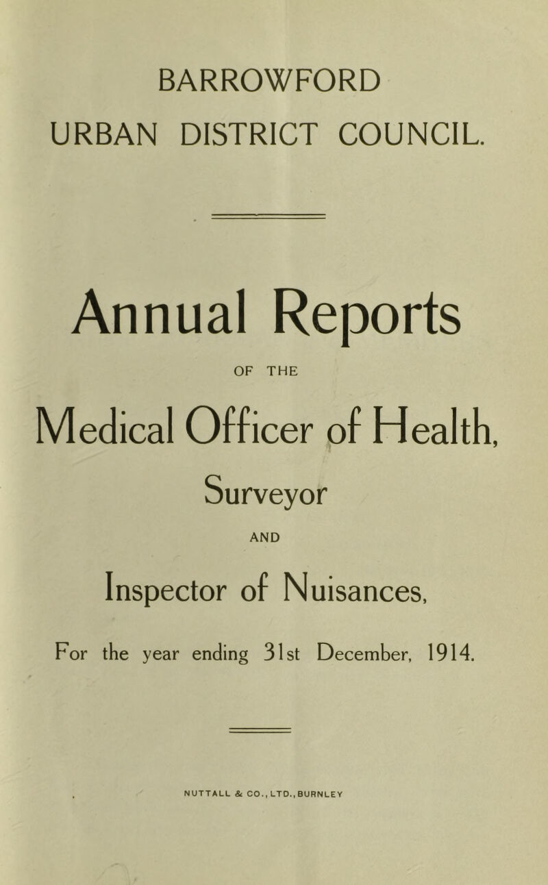 BARROWFORD URBAN DISTRICT COUNCIL Annual Reports OF THE Medical Officer of Health, Surveyor AND Inspector of Nuisances, For the year ending 31st December, 1914. NUTTAUL & CO., LTD..BURNLEY