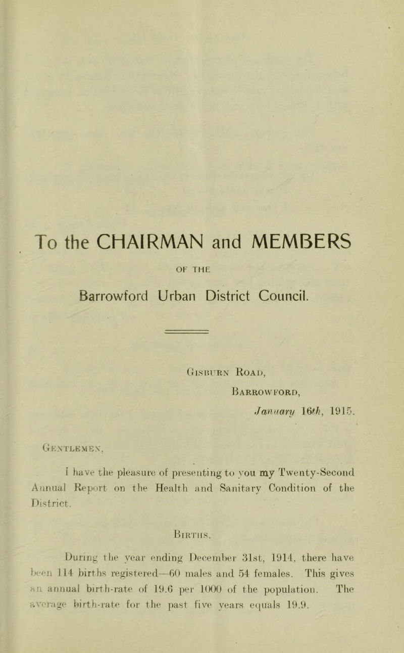 To the CHAIRMAN and MEMBERS OF THE Barrowford Urban District Council. Road, Barrowford, January l^fh, 19 Gkntlbmen', i have the pleusui'e. of presentiug to you my Twenty-Second Annual Report on the Health and Sanitary Condition of the r h'^trict. Births. During the year ending Deceinlier 3Lst, 1911. there have been 111 births registered—6t) males and ~)i females. 'I'his gives an annual biith-rate of 19.0 per 1000 of the population. The average birth-rate for the past five years ecpials Bt.9.