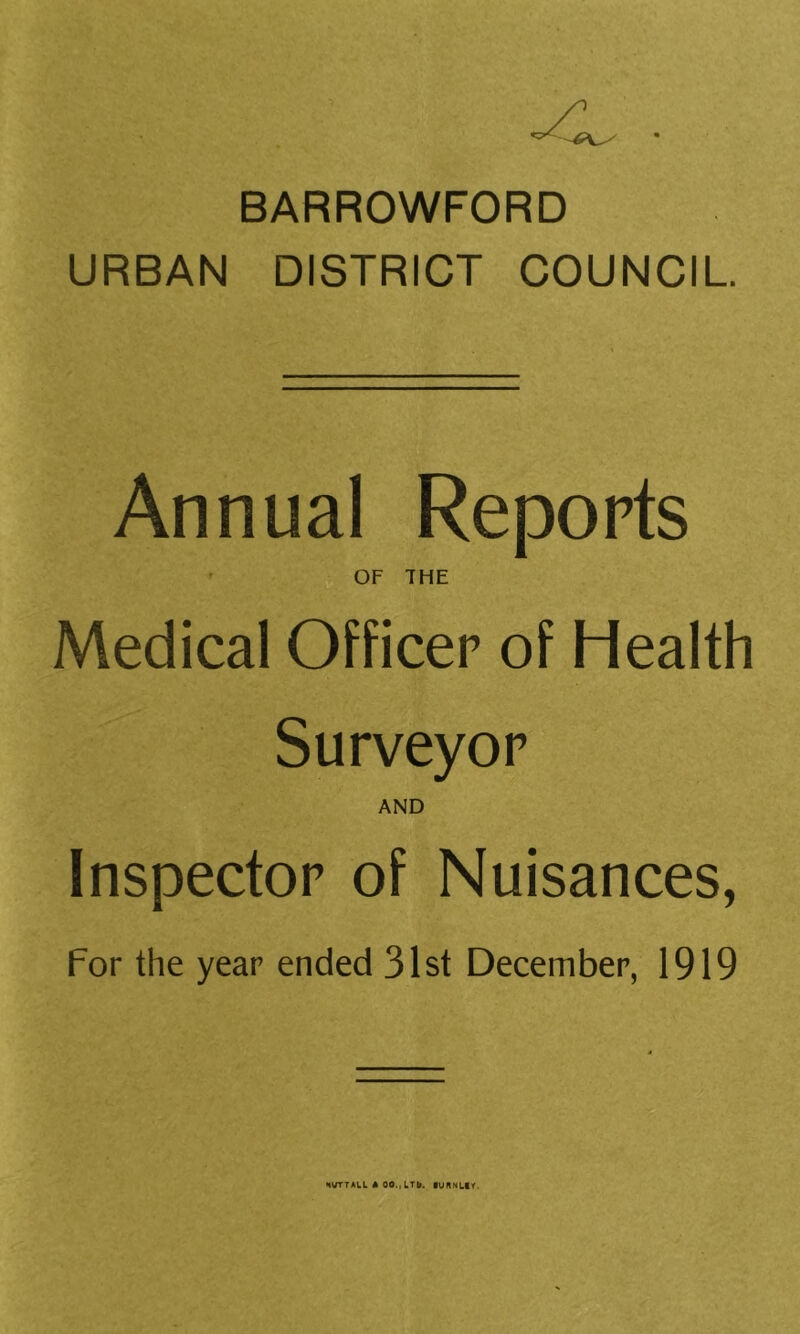 BARROWFORD URBAN DISTRICT COUNCIL Annual Reports ’ OF THE Medical Officer of Health Surveyor AND Inspector of Nuisances, For the year ended 31st December, 1919 IVTTALL * 00., LTb. lURNttY.