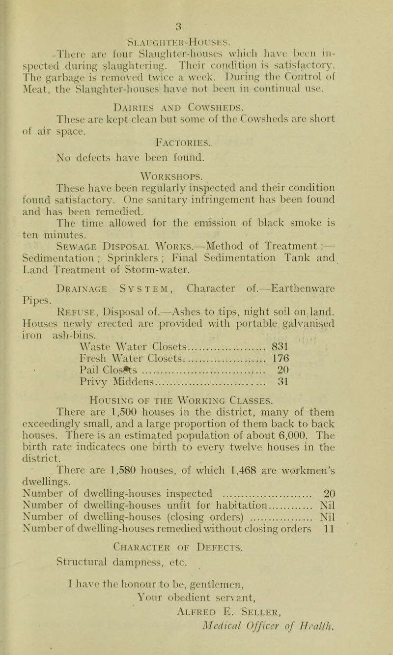 Si.AiT.u ri’K-1 lorsics. I'ln'i'f ;ii'r lour Shiiii^lilci'-liouscs wliicli Ix'cii iii- spcctrcl (luring shiuglitcring. 'I'lu'ir ('ondilion is sutisUictory. The garbage is renioxcd twice' a wc'ek. During the Control ol Meat, the Slanghter-lionses ha\e not bee-n in continual use. DairiI'S and CcnvsiiiCDS. Ttiese are ki'j^t clean but some of the Cowsheds arc shoit of air space. h'ACTORIKS. Xo defects have been found. Workshops. These have been regularly inspected and their condition found satisfactoiy. One sanitary infringement has been found and has been remedied. The time allowed for the emission of black smoke is ten minutes. Sewage Disposal Works.—Method of Treatment :— Sedimentation ; Sprinklers ; h'inal Sedimentation Tank and Land Treatment of Storm-water. Drainage S v s t e m , Character of.—Earthenware Pipes. Refi’SE, Disposal of.—Ashes to tips, night soil on land. Houses newly erected are }no\'ided with portable gahainiscd iron ash-bins. M'aste Water Closets 831 Fresh Water Closets 176 Pail Closfts 20 Privy Middens 31 Housing of the W'orking Classes. There arc 1,500 houses in the district, many of them exceedingly small, and a large proportion of them back to back houses. There is an estimated population of about 6,000. The birth rate indicatecs one birth to every tweh’e houses in the district. There arc 1,580 houses, of which 1,468 are workmen’s dwellings. Number of dwelling-houses inspected 20 Number of dwelling-houses unfit for habitation Nil Number of dwelling-houses (closing orders) Nil Number of dwelling-houses remedied without closing orders 11 Character of Defects. Structural dampness, etc. 1 liave the honour to be, genth'inen, 'S'our obedient ser\ant, Alfred E. Seller, Medical Officer of Hrallh.