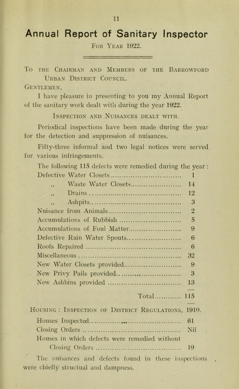 Annual Report of Sanitary Inspector For Year 1922. To THE Chairman and Members of the Barrowford Urban District Council. Gentlemen, I liavc pleasure in presenting to you my Annual Report of the .sanitary work dealt witli during the year 1922. Inspection and Nuisances dealt with. Periodical inspections have been made during the year for the detection and suppression of nuisances. Fifty-three informal and two legal notices were served for various infringements. The following 115 defects were remedied during the year : Defective Water Closets 1 ,, Waste Water Closets 14 ,, Drains 12 ,, Ashpits 3 Nuisance from Animals 2 Accumulations of Rubbish 5 Accumulations of Foul Matter 9 Defective Rain Water Spouts 6 Roofs Repaired 6 Miscellaneous 32 New Water Closets provided 9 New Privy Pails provided 3 New Ashbins provided 13 Total 115 Housing ; Inspection of District Regulations, 1910. Houses Inspected 61 Closing Orders Nil Houses in which defects were remedied without Closing Orders 19 'I'he nuisances and defects found in these insjiections w'ere chiefly structual and dampness.