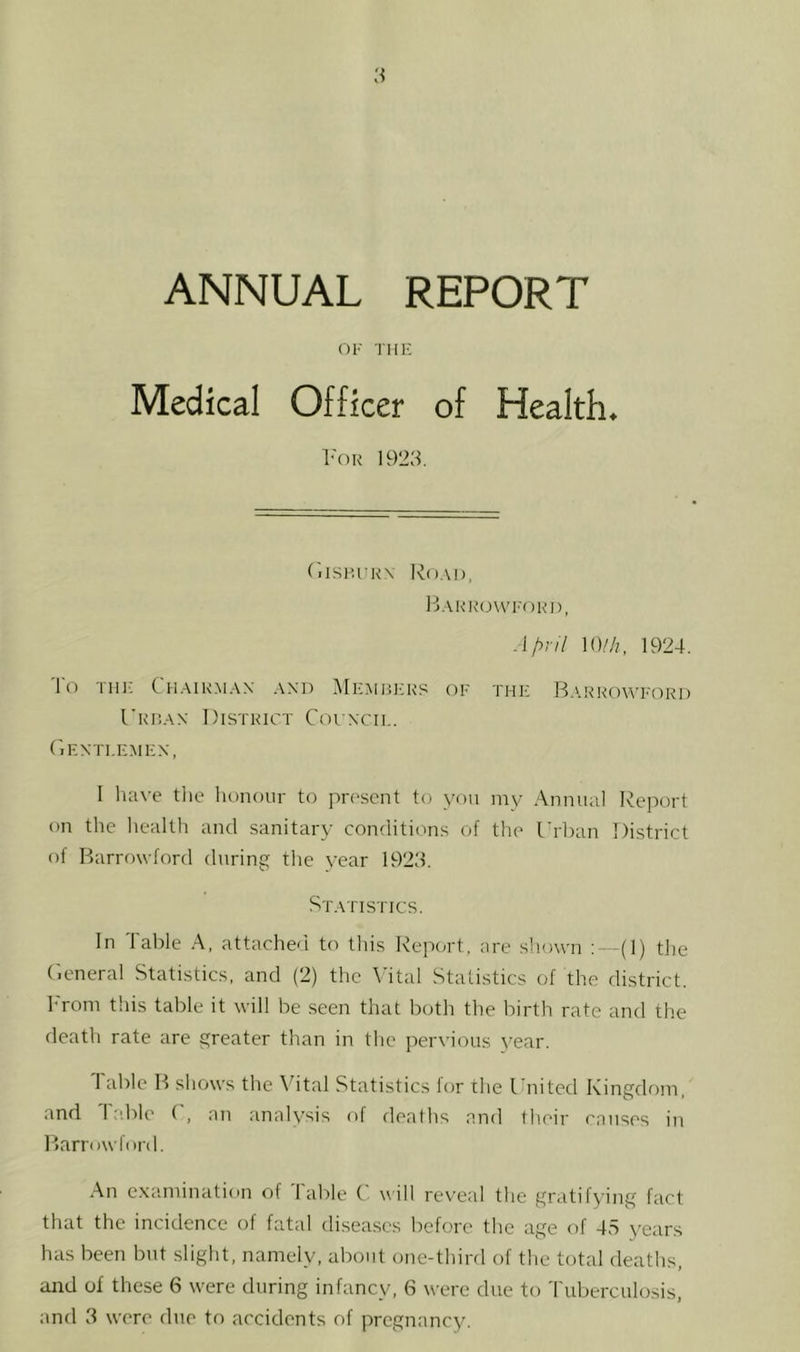 ANNUAL REPORT OF TIIK Medical Officer of Health* L'or 1923. r,isiu'K\ Ro.'ii), B.\KK(J\VF0K1), April \()lh, 1924. 'I'o Till- Ch.airm.vx and Members of the B.drrowford Urban District Coi ncil. (lENTI.EMEN, I liave tlie lionoiir to present to you my Annual Report on the health and sanitary conditions of the Urban District ol Barrowford during the year 1923. St.'iTISTICS. In Table A, attache<l to this Repm-t, are shown : (1) tJie U.eneral Statistics, and (2) the \’ital Statistics of the district, l-'roni this table it will be seen that both the birth rate and the death rate are greater than in the pervious year. Table B shows the Vital Statistics for the United Kingdom, and Table U, an analysis of deaths and their causes in Barrowford. An examination of Table C will reveal the gratifying fact that the incidence of fatal diseases before the age of 4S years has been but slight, namely, about one-third of the total deaths, and of these 6 were during infancy, 6 were due to Tuberculosis,