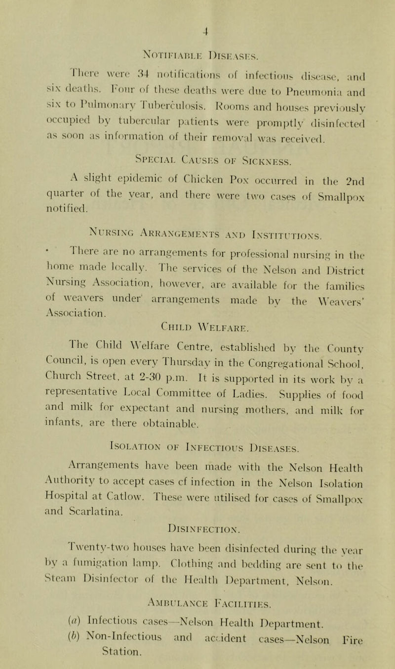 XoTii-iAHMC I)isi;asi:s. I liciv wc-n- .44 notifications of infection^ disease, and six deaths, hour of tliese deaths were due to Pneumonia and six to I ulmonarv I nhercniosis. Rooms and luaises ])rcviously ()ccn])ied by tubercular |)atients were promptl\' disinfected as soon as information of their removal was received. Special Caixsics of Sick.xi-iss. A slight epidemic of Chicken Pox occurred in the 2nd cpiartei of the year, and there were two cases of Smallpox notified. Xt RSIXG AkILVXC.EMFXTS .\X1) 1 .XSTITI'IIOXS. 1 hcie arc no arrangements for professional nursing in the liome made locally. 'Die .services of the Xclson and District Xnrsing A.s.sociation, however, are available for the families of weavers under' arrangements made by the \\’ca\-ers’ Association. Child W'elfake. The Child \\’elfare Centre, established bv the County Council, is open every Thursday in the Congregational School, Chinch Street, at 2-.4() p.m. It is supported in its work by a representatii-e Local Committee of Ladies. Supplies of food and milk for expectant and nursing mothers, and milk for infants, are there obtainable. ISOLATIOX OF IXFI'CTIOl'S 1 )ISF.VSFS. Arrangements have been made with the Xclson Health Authority to accept cases cf infection in the Xelson Isolation Hospital at Catlow. These were utilised for cases of Smallpox and .Scarlatina. Disixffctiox. Twenty-two houses have been disinfected during the year by a fumigation lamp. Clothing and bedding are .sent to llu* Steam Disinfector of the Health Department, Xclson. Amp.I'LAXCF h'ACILITIltS. (n) Inlectioiis cases--N^elson Health Department. {!>) Non-Infections and acr ident cases—Xelson Tire Station.