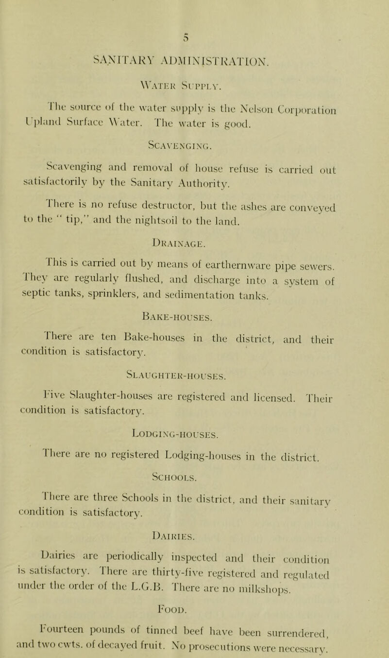 SANITARY AD.M IXISTITYITON. W'atick Sri’iMA'. I he source ol tlie water sui)i)ly is the Xelsuu Cori)oralion I plaiul Surface Water. Tlie water is good. Sc.WENGiNa;. Seax’enging and removal of Iiouse refuse is carried out satisfactorily by the Sanitary Authority. There is Jio refuse destructor, but the ashes are conveyed to the “ tip,’’ and the nightsoil to the land. Dk.vix.age. 1 his is carried out by means of eartliernware pipe sewers. Ihey arc regularly flushed, and discharge into a system of septic tanks, sprinklers, and sedimentation tanks. B.\ke-houses. I here are ten Bake-hou.ses in the district, and their condition is satisfactory. Sl.aughtek-hoeses. h'i\-e Slaughter-houses are registered and licensed. Their condition is satisfactory. Lodging-houses. Ihere are no registered Lodging-houses in the district. Schools. There are three Schools in the district, and their sanitary comlition is .satisfactory. I).MKii:s. Dairies <nc periodically inspected and their coiKlition IS satisfactory. 'There are thirty-five registered and regulated under the order of the L.G.B. 'There are no milkshops. Food. 1 ourtcen jiounds of tinned beet ha\'e been surrendered and two cwts. of decayed fruit. Xo jirosecutions were neccssar\'.