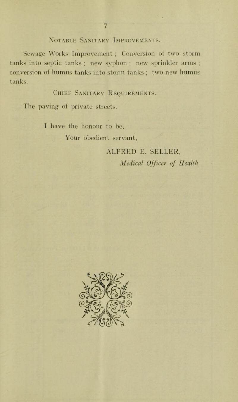 XOTABI.K SaMTARV 1 MI’KOVEMENTS. Sewage Works Iniproveineiit ; Conversion of two storm tanks into septic tanks ; new syplion ; new sprinkler arms ; con\'ersion of Inimns tanks into storm tanks ; two new humus tanks. Chiee Saxitakv Requirements. The paving of private streets. I have tlie honour to be, Your obedient servant, ALFRED E. SELLER, Medical Officcy of Health