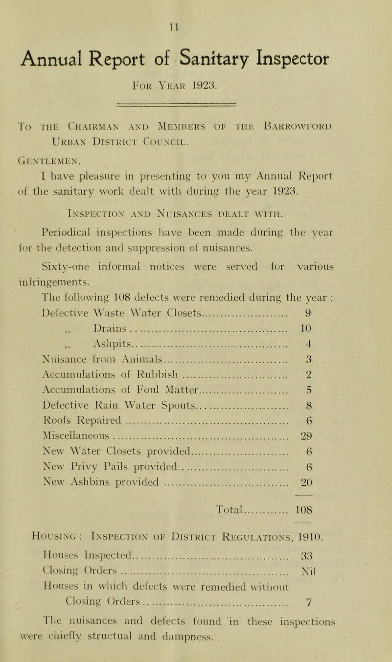 l-oK Yeah 1923. I'o TIIK ('ll.MNM.W .\N1) MeMHEKS OE IHE B.\KKO\VE( )K1) Ukb.\n District Council. (iENTLEMEN, I have pleasure in presenting to you my Annual Ivejiort of the sanitary work dealt with during the year 1923. Inspection .\nd Xcisances de.m.t with. Periodical insj^ections iia\'e been made during the year for the detection and suppression of nuisances. Sixty-one informal notices were ser\'ed for various infringements. The following 108 defects were remedied during the vear : Defective Waste W'ater Closets 9 ,, Drains 10 ,, Ashpits 4 Nuisance from Animals 3 Accumulatiims of Rubbish 2 Accumulations of I'oul Matter 5 Defective Rain Water Spouts 8 Roofs Repaired 6 Miscellaneous 29 New M'ater Closets provided 0 New Privy Pails provided 6 New Ashbins provided 20 Total 108 Hocsing : Inspection (je District Regue.vtions, 1910. llou.ses Inspected 33 Closing Orders Nil Mouses in which defects were remedied without Closing Orders 7 1 lie nuisances and defects lound in these insjiections were ciiiefly structual and dampness.