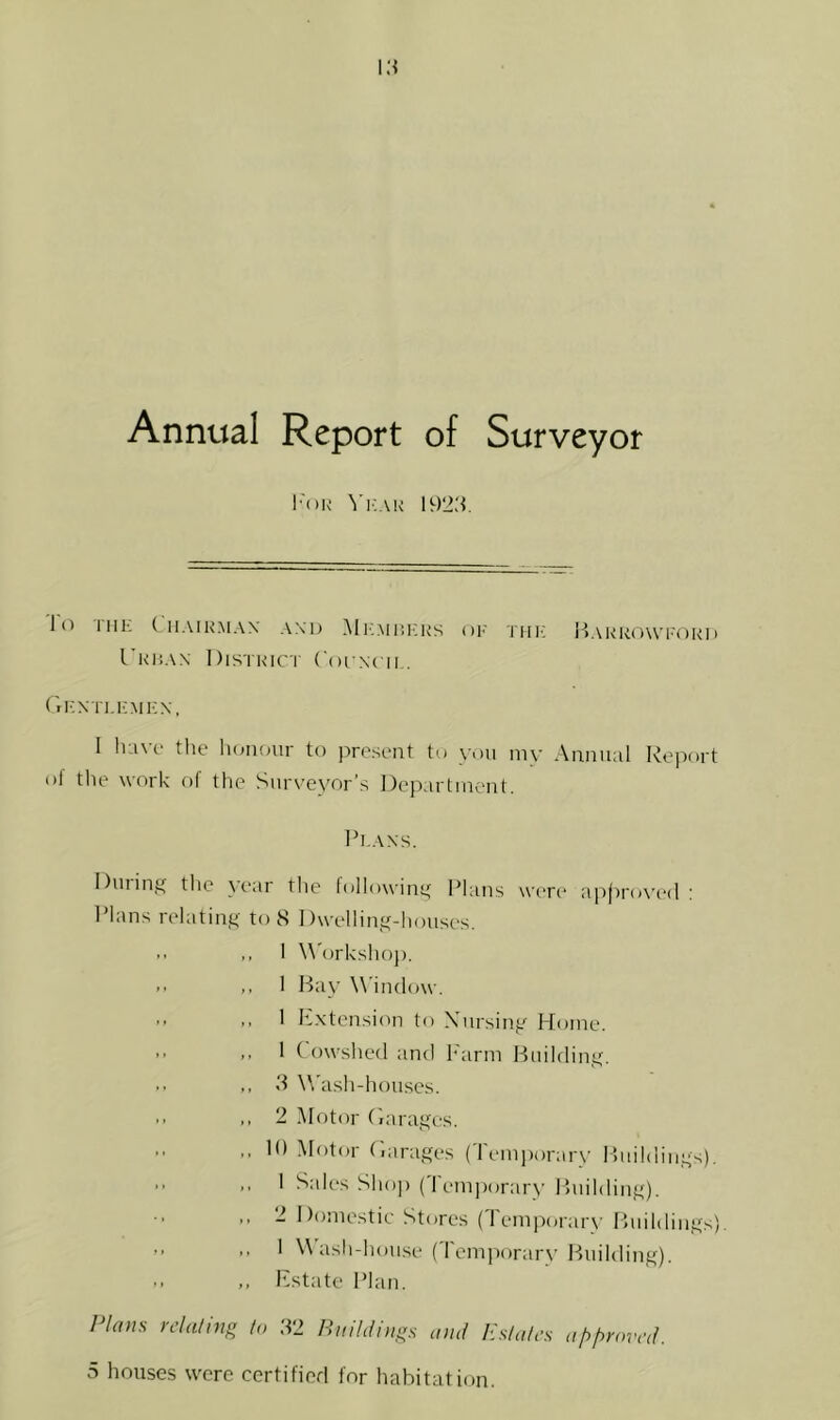 Annual Report of Surveyor I'oK ^'I'AK 1923. 1( ■I.'iIR.MAX .VXD ]\I i: .MlilCKS OI-' TUI'; l^.\RRO\Vl''(1RI) I'RliAN I )lSTRIC r Coi Nl II , r.KN ri.i:Mi:x, I have the lioiKmr to present to you my Annual Report ol tlie work of the Surveyor’s Deparlincnt. Ih.AXS. During the year the followiny Plans were ap()ro\’e(l ; Plans relatint<' to 8 Dwellintt-houses, .. ,, I \\'orksho]). >• ,, I Bay Window. >■ .. I h.xtension to Xiirsiny Home. ” >• I Cowshed and h'arm Huildiny. • • 3 Wash-houses. '• ,, 2 Motor ('lara.yes. lO Motor r.arages (Temi)orary Biiildin.ys). .. I Sah's Shop (I em|>orary Buildinft). 2 Domestic Stores (Temporary Buildings). ” >• ' ‘>^h-hou.se (Temporarv Building). ,, Rstate Plan. Plans relating to .32 Hitildiiigs and Itsfales iif)f>nnrd.