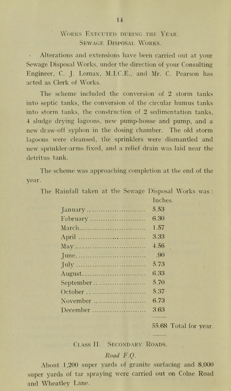 Works Exkcutfi) nFuiNc, riii' ^'^.AR. Skwac.f: Drsi'osAi. W'orks. .Mterations and extensions have been carried ont at your Sewage Disposal Works, under the direction of your Consulting Engineer, C. j. I.omax, M.I.C.E., and Mr. C. Pearson has acted as Clerk of Works. 'I'lie scheme included the conversion of 2 storm tanks into septic tanks, the conversion of tlie circular humus tanks into storm tanks, the construction of 2 sedimentation tanks, 4 sludge drying lagoons, new pump-house and pump, and a new draw-off syphon in the dosing chamber. The old storm lagoons were cleansed, the sprinklers were dismantled and new sprinkler-arms fixed, and a relief drain was laid near the detritus tank. The scheme \vas approaching com])letion at the end of the year. The Rainfall taken at the Sewage Disposal M’orks was : Inches. January 5.53 February 6.30 March 1.57 April 3.33 Ma\^ 4.56 June 90 July 5.73 August 6.33 September 5.70 October 5.37 November 6.73 December 3.63 55.68 Total for year. Ci.Assll. Sf.coxi).\rv Roads. Road F.Q. .\bout 1,200 super yards of granite surfacing and 8,000 super yards of tar si)raying were carried out on Colne Road and Wheatley Lane.