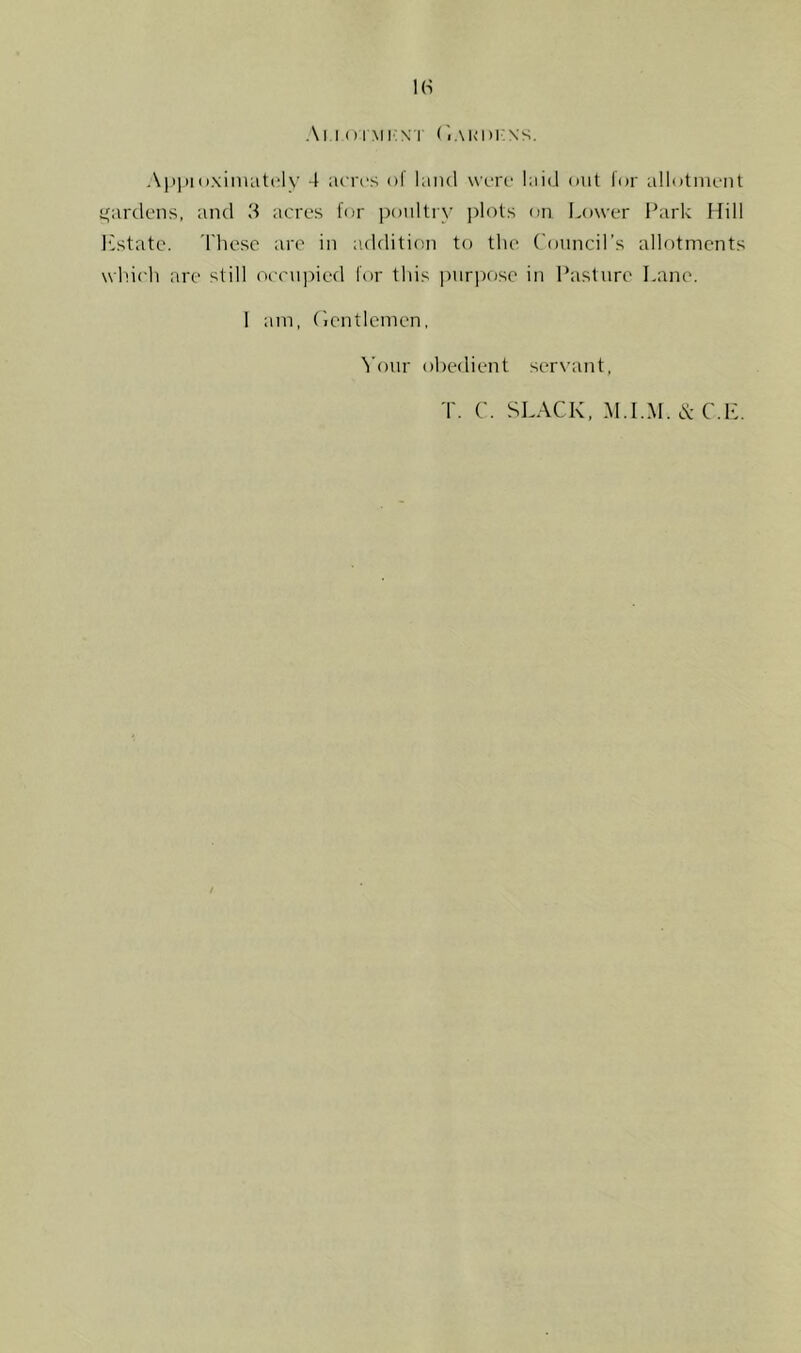 1(S Al l () imi:n'r (',.\i<i)i:n's, Apj)!i).\inuit(‘lv 4 acrt's of land wnro laid out lor allotment i^ardens, and 3 acres tor poultry ])lots on Lower ILirk Hill Instate. 'I'hesc are in addition to the Councirs allotments which are still occu]:)ied for this i)nrix)sc in Pasture Lane. 1 am, (ientlcmen, ^’our obedient servant,