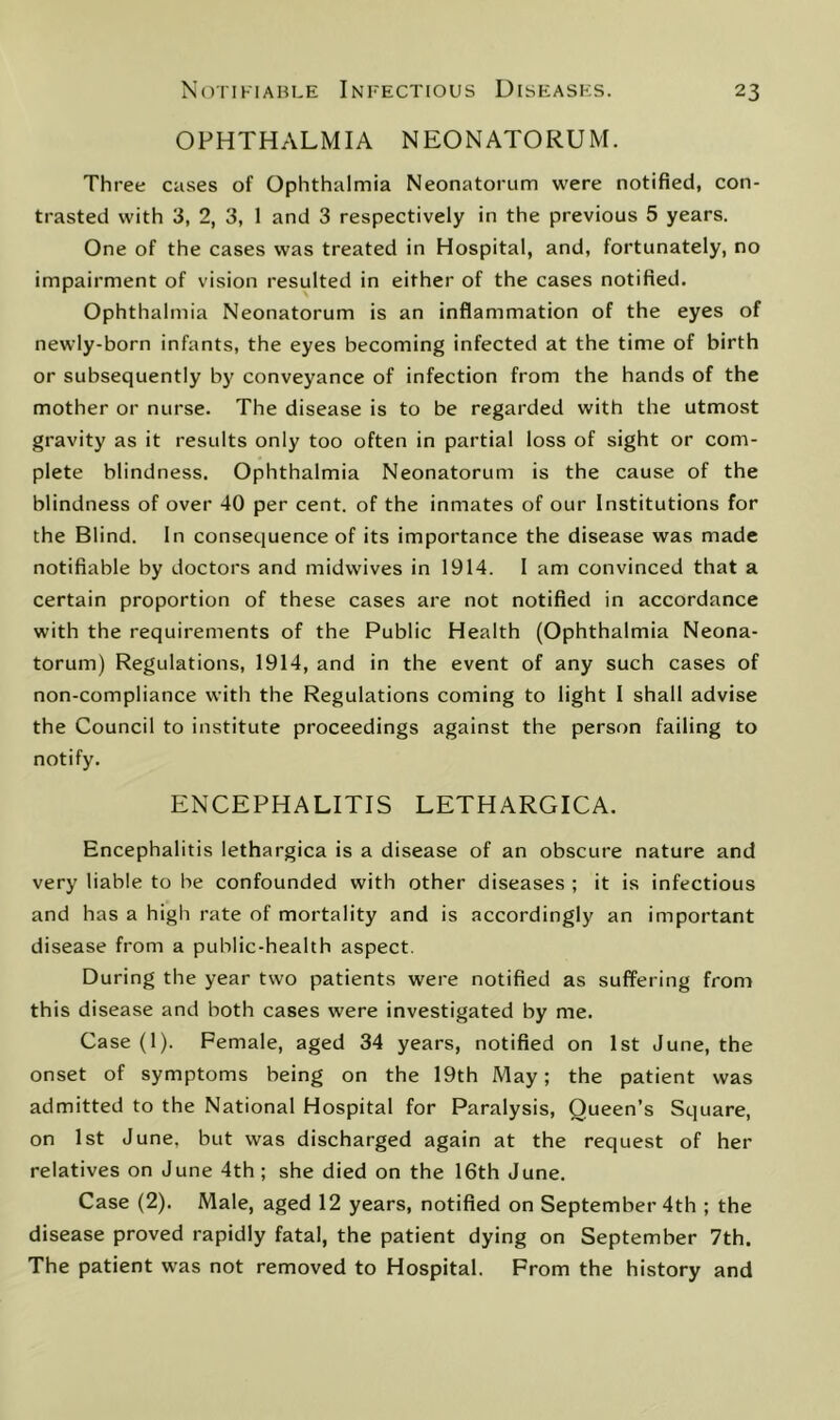 OPHTHALMIA NEONATORUM. Three cases of Ophthalmia Neonatorum were notified, con- trasted with 3, 2, 3, 1 and 3 respectively in the previous 5 years. One of the cases was treated in Hospital, and, fortunately, no impairment of vision resulted in either of the cases notified. Ophthalmia Neonatorum is an inflammation of the eyes of newly-born infants, the eyes becoming infected at the time of birth or subsequently by conveyance of infection from the hands of the mother or nurse. The disease is to be regarded with the utmost gravity as it results only too often in partial loss of sight or com- plete blindness. Ophthalmia Neonatorum is the cause of the blindness of over 40 per cent, of the inmates of our Institutions for the Blind. In consequence of its importance the disease was made notifiable by doctors and midwives in 1914. I am convinced that a certain proportion of these cases are not notified in accordance with the requirements of the Public Health (Ophthalmia Neona- torum) Regulations, 1914, and in the event of any such cases of non-compliance with the Regulations coming to light 1 shall advise the Council to institute proceedings against the person failing to notify. ENCEPHALITIS LETHARGICA. Encephalitis lethargica is a disease of an obscure nature and very liable to be confounded with other diseases ; it is infectious and has a high rate of mortality and is accordingly an important disease from a public-health aspect. During the year two patients were notified as suffering from this disease and both cases were investigated by me. Case (1). Female, aged 34 years, notified on 1st June, the onset of symptoms being on the 19th May; the patient was admitted to the National Hospital for Paralysis, Queen’s Square, on 1st June, but was discharged again at the request of her relatives on June 4th; she died on the 16th June. Case (2). Male, aged 12 years, notified on September 4th ; the disease proved rapidly fatal, the patient dying on September 7th. The patient was not removed to Hospital. From the history and