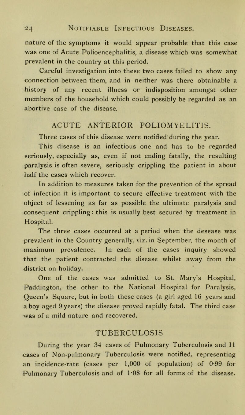 nature of the symptoms it would appear probable that this case was one of Acute Polioencephalitis, a disease which was somewhat prevalent in the country at this period. Careful investigation into these two cases failed to show any connection between them, and in neither was there obtainable a history of any recent illness or indisposition amongst other members of the household which could possibly be regarded as an abortive case of the disease. ACUTE ANTERIOR POLIOMYELITIS. Three cases of this disease were notified during the year. This disease is an infectious one and has to be regarded seriously, especially as, even if not ending fatally, the resulting paralysis is often severe, seriously crippling the patient in about half the cases which recover. In addition to measures taken for the prevention of the spread of infection it is important to secure effective treatment with the object of lessening as far as possible the ultimate paralysis and consequent crippling: this is usually best secured by treatment in Hospital. The three cases occurred at a period when the desease was prevalent in the Country generally, viz. in September, the month of maximum prevalence. In each of the cases inquiry showed that the patient contracted the disease whilst away from the district on holiday. One of the cases was admitted to St. Mary’s Hospital, Paddington, the other to the National Hospital for Paralysis, Queen’s Square, but in both these cases (a girl aged 16 years and a boy aged 9 years) the disease proved rapidly fatal. The third case was of a mild nature and recovered. TUBERCULOSIS During the year 34 cases of Pulmonary Tuberculosis and 11 cases of Non-pulmonary Tuberculosis were notified, representing an incidence-rate (cases per 1,000 of population) of 0-99 for Pulmonary Tuberculosis and of 1'08 for all forms of the disease.