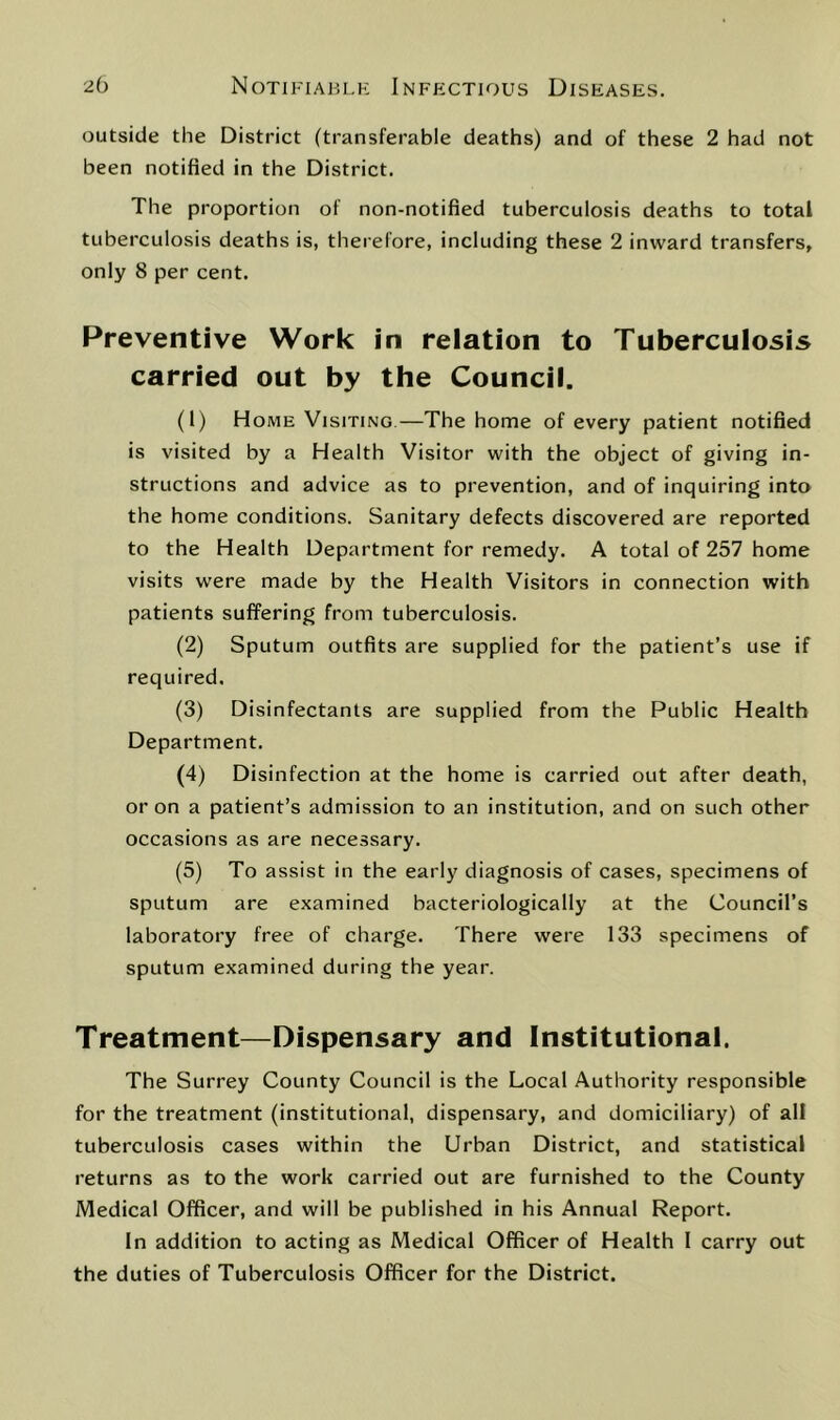 outside the District (transferable deaths) and of these 2 had not been notified in the District. The proportion of non-notified tuberculosis deaths to total tuberculosis deaths is, therefore, including these 2 inward transfers, only 8 per cent. Preventive Work in relation to Tuberculosis carried out by the Council. (1) Home Visiting.—The home of every patient notified is visited by a Health Visitor with the object of giving in- structions and advice as to prevention, and of inquiring into the home conditions. Sanitary defects discovered are reported to the Health Department for remedy. A total of 257 home visits were made by the Health Visitors in connection with patients suffering from tuberculosis. (2) Sputum outfits are supplied for the patient’s use if required. (3) Disinfectants are supplied from the Public Health Department. (4) Disinfection at the home is carried out after death, or on a patient’s admission to an institution, and on such other occasions as are necessary. (5) To assist in the early diagnosis of cases, specimens of sputum are examined bacteriologically at the Council’s laboratory free of charge. There were 133 specimens of sputum examined during the year. Treatment—Dispensary and Institutional. The Surrey County Council is the Local Authority responsible for the treatment (institutional, dispensary, and domiciliary) of all tuberculosis cases within the Urban District, and statistical returns as to the work carried out are furnished to the County Medical Officer, and will be published in his Annual Report. In addition to acting as Medical Officer of Health I carry out the duties of Tuberculosis Officer for the District.