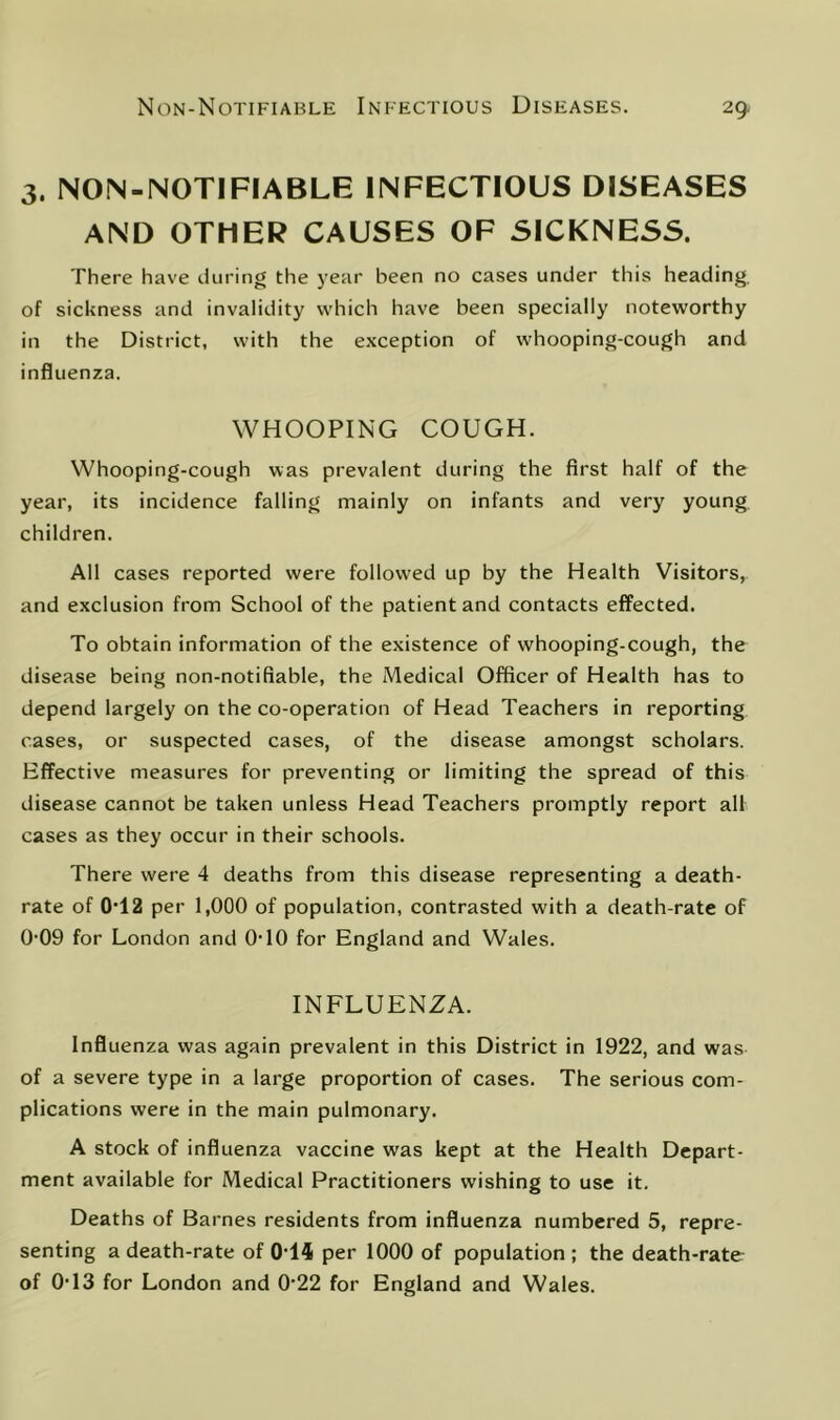 3. NON-NOTIFIABLE INFECTIOUS DISEASES AND OTHER CAUSES OF SICKNESS. There have during the year been no cases under this heading, of sickness and invalidity which have been specially noteworthy in the District, with the exception of whooping-cough and influenza. WHOOPING COUGH. Whooping-cough was prevalent during the first half of the year, its incidence falling mainly on infants and very young children. All cases reported were followed up by the Health Visitors, and exclusion from School of the patient and contacts effected. To obtain information of the existence of whooping-cough, the disease being non-notifiable, the Medical Officer of Health has to depend largely on the co-operation of Head Teachers in reporting cases, or suspected cases, of the disease amongst scholars. Effective measures for preventing or limiting the spread of this disease cannot be taken unless Head Teachers promptly report all cases as they occur in their schools. There were 4 deaths from this disease representing a death- rate of 0'12 per 1,000 of population, contrasted with a death-rate of 0-09 for London and 0-10 for England and Wales. INFLUENZA. Influenza was again prevalent in this District in 1922, and was of a severe type in a large proportion of cases. The serious com- plications were in the main pulmonary. A stock of influenza vaccine was kept at the Health Depart- ment available for Medical Practitioners wishing to use it. Deaths of Barnes residents from influenza numbered 5, repre- senting a death-rate of 0‘14 per 1000 of population ; the death-rate of O'13 for London and 0'22 for England and Wales.