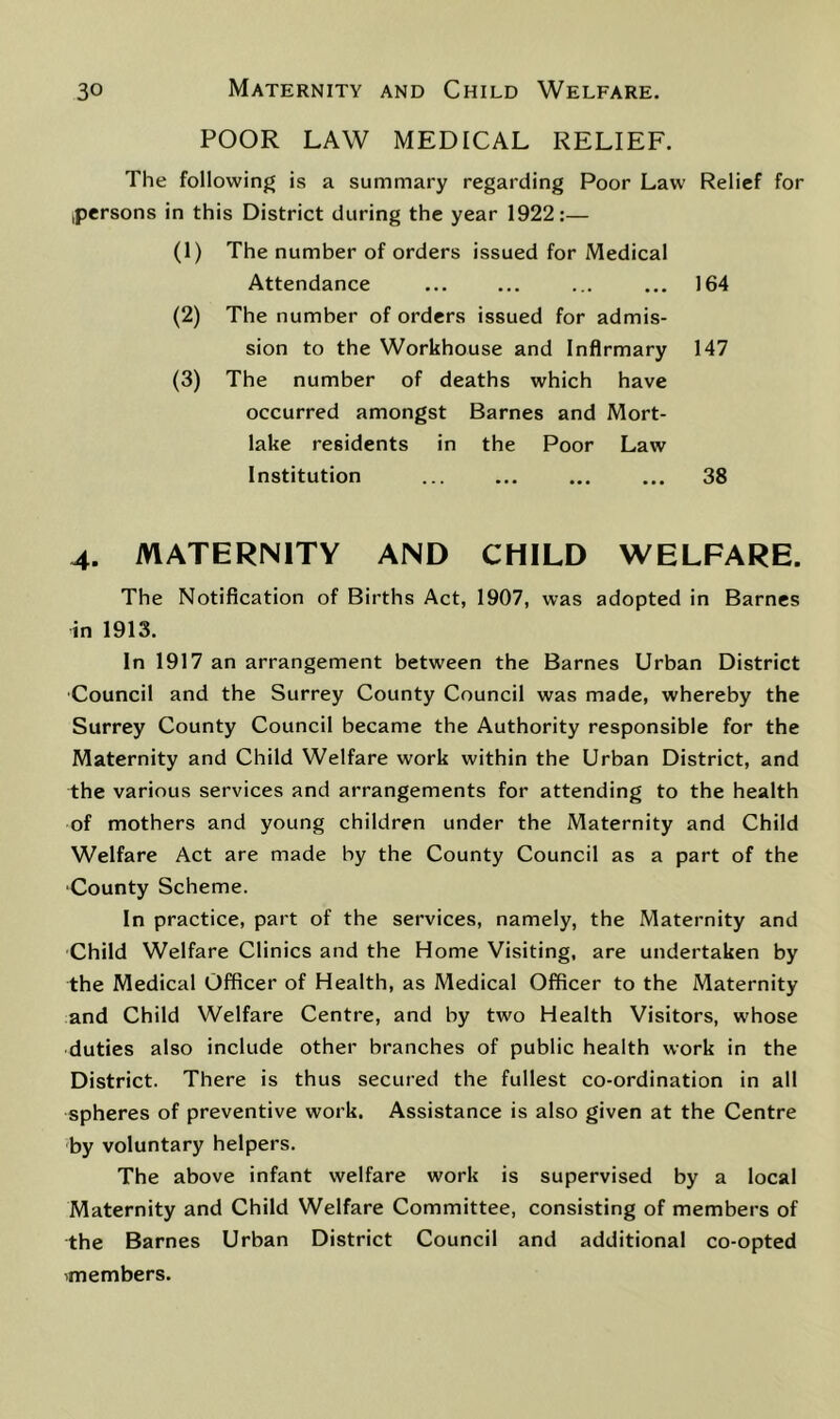 POOR LAW MEDICAL RELIEF. The following is a summary regarding Poor Law Relief for ^persons in this District during the year 1922:— (1) The number of orders issued for Medical Attendance ... ... ... ... 164 (2) The number of orders issued for admis- sion to the Workhouse and Infirmary 147 (3) The number of deaths which have occurred amongst Barnes and Mort- lake residents in the Poor Law Institution 38 4. MATERNITY AND CHILD WELFARE. The Notification of Births Act, 1907, was adopted in Barnes in 1913. In 1917 an arrangement between the Barnes Urban District Council and the Surrey County Council was made, whereby the Surrey County Council became the Authority responsible for the Maternity and Child Welfare work within the Urban District, and the various services and arrangements for attending to the health of mothers and young children under the Maternity and Child Welfare Act are made by the County Council as a part of the County Scheme. In practice, part of the services, namely, the Maternity and Child Welfare Clinics and the Home Visiting, are undertaken by the Medical Officer of Health, as Medical Officer to the Maternity and Child Welfare Centre, and by two Health Visitors, whose duties also include other branches of public health work in the District. There is thus secured the fullest co-ordination in all spheres of preventive work. Assistance is also given at the Centre by voluntary helpers. The above infant welfare work is supervised by a local Maternity and Child Welfare Committee, consisting of members of the Barnes Urban District Council and additional co-opted imembers.