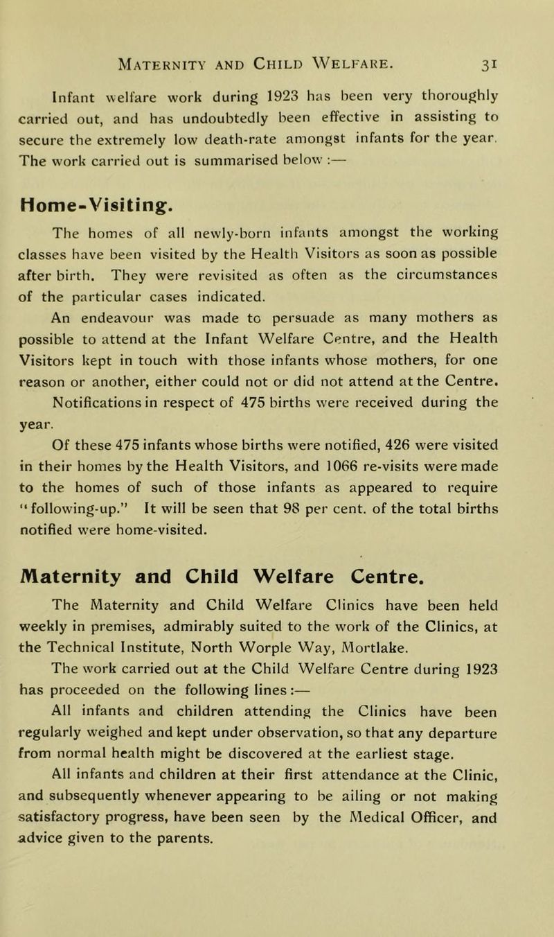 Infant welfare work during 1923 has been very thoroughly carried out, and has undoubtedly been effective in assisting to secure the extremely low death-rate amongst infants for the year. The work carried out is summarised below :— Home-Visiting. The homes of all newly-born infants amongst the working classes have been visited by the Health Visitors as soon as possible after birth. They were revisited as often as the circumstances of the particular cases indicated. An endeavour was made to persuade as many mothers as possible to attend at the Infant Welfare Centre, and the Health Visitors kept in touch with those infants whose mothers, for one reason or another, either could not or did not attend at the Centre. Notifications in respect of 475 births were received during the year. Of these 475 infants whose births were notified, 426 were visited in their homes by the Health Visitors, and 1066 re-visits were made to the homes of such of those infants as appeared to require “ following-up.” It will be seen that 98 per cent, of the total births notified were home-visited. Maternity and Child Welfare Centre. The Maternity and Child Welfare Clinics have been held weekly in premises, admirably suited to the work of the Clinics, at the Technical Institute, North Worple Way, Mortlake. The work carried out at the Child Welfare Centre during 1923 has proceeded on the following lines:— All infants and children attending the Clinics have been regularly weighed and kept under observation, so that any departure from normal health might be discovered at the earliest stage. All infants and children at their first attendance at the Clinic, and subsequently whenever appearing to be ailing or not making satisfactory progress, have been seen by the Medical Officer, and advice given to the parents.