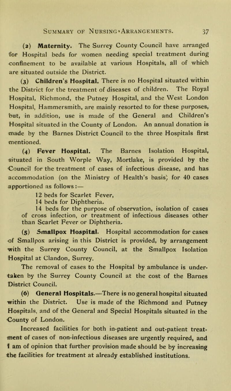 (а) Maternity. The Surrey County Council have arranged for Hospital beds for women needing special treatment during ■confinement to be available at various Hospitals, all of which are situated outside the District. (3) Children’s Hospital. There is no Hospital situated within the District for the treatment of diseases of children. The Royal Hospital, Richmond, the Putney Hospital, and the West London Hospital, Hammersmith, are mainly resorted to for these purposes, but, in addition, use is made of the General and Children’s Hospital situated in the County of London. An annual donation is made by the Barnes District Council to the three Hospitals first mentioned. (4) Fever Hospital. The Barnes Isolation Hospital, situated in South Worple Way, Mortlake, is provided by the Council for the treatment of cases of infectious disease, and has accommodation (on the Ministry of Health’s basis) for 40 cases apportioned as follows :— 12 beds for Scarlet Fever, 14 beds for Diphtheria. 14 beds for the purpose of observation, isolation of cases of cross infection, or treatment of infectious diseases other than Scarlet Fever or Diphtheria. (5) Smallpox Hospital. Hospital accommodation for cases of Smallpox arising in this District is provided, by arrangement -with the Surrey County Council, at the Smallpox Isolation Hospital at Clandon, Surrey. The removal of cases to the Hospital by ambulance is under- taken by the Surrey County Council at the cost of the Barnes District Council. (б) General Hospitals.—There is no general hospital situated -within the District. Use is made of the Richmond and Putney Hospitals, and of the General and Special Hospitals situated in the County of London. Increased facilities for both in-patient and out-patient treat- ment of cases of non-infectious diseases are urgently required, and 1 am of opinion that further provision made should be by increasing the facilities for treatment at already established institutions.