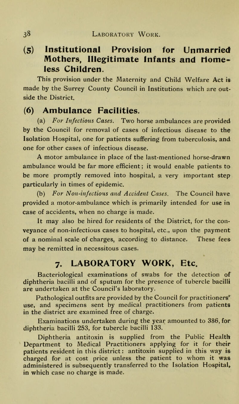 (5) Institutional Provision for Unmarried iVlothers, Illegitimate Infants and rlome- less Children. This provision under the Maternity and Child Welfare Act is made by the Surrey County Council in Institutions which are out- side the District. (6) Ambulance Facilities. (a) For Infectious Cases. Two horse ambulances are provided by the Council for removal of cases of infectious disease to the Isolation Hospital, one for patients suffering from tuberculosis, and one for other cases of infectious disease. A motor ambulance in place of the last-mentioned horse-drawn ambulance would be far more efficient; it would enable patients to be more promptly removed into hospital, a very important step particularly in times of epidemic. (b) For Non-infectious and Accident Cases. The Council have provided a motor-ambulance which is primarily intended for use in case of accidents, when no charge is made. It may also be hired for residents of the District, for the con- veyance of non-infectious cases to hospital, etc., upon the payment of a nominal scale of charges, according to distance. These fee& may be remitted in necessitous cases. 7. LABORATORY WORK, Etc. Bacteriological examinations of swabs for the detection of diphtheria bacilli and of sputum for the presence of tubercle bacilli are undertaken at the Council’s laboratory. Pathological outfits are provided by the Council for practitioners’ use, and specimens sent by medical practitioners from patients in the district are examined free of charge. Examinations undertaken during the year amounted to 386, for diphtheria bacilli 253, for tubercle bacilli 133. Diphtheria antitoxin is supplied from the Public Health Department to Medical Practitioners applying for it for their patients resident in this district: antitoxin supplied in this way is charged for at cost price unless the patient to whom it was administered is subsequently transferred to the Isolation Hospital, in which case no charge is made.