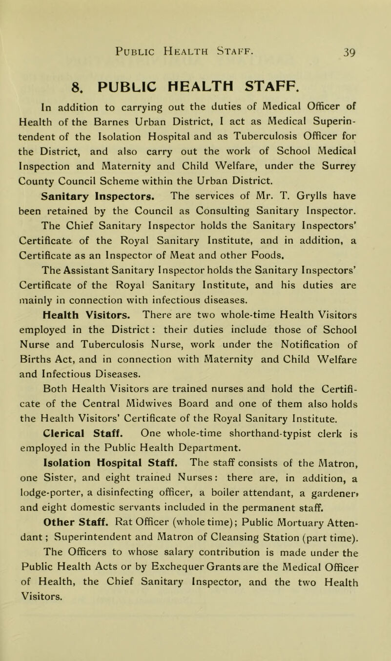 8. PUBLIC HEALTH STAFF. In addition to carrying out the duties of Medical Officer of Health of the Barnes Urban District, 1 act as Medical Superin- tendent of the Isolation Hospital and as Tuberculosis Officer for the District, and also carry out the work of School Medical Inspection and Maternity and Child Welfare, under the Surrey County Council Scheme within the Urban District. Sanitary Inspectors. The services of Mr. T. Grylls have been retained by the Council as Consulting Sanitary Inspector. The Chief Sanitary Inspector holds the Sanitary Inspectors' Certificate of the Royal Sanitary Institute, and in addition, a Certificate as an Inspector of Meat and other Poods. The Assistant Sanitary Inspector holds the Sanitary Inspectors’ Certificate of the Royal Sanitary Institute, and his duties are mainly in connection with infectious diseases. Health Visitors. There are two whole-time Health Visitors employed in the District: their duties include those of School Nurse and Tuberculosis Nurse, work under the Notification of Births Act, and in connection with Maternity and Child Welfare and Infectious Diseases. Both Health Visitors are trained nurses and hold the Certifi- cate of the Central Midwives Board and one of them also holds the Health Visitors’ Certificate of the Royal Sanitary Institute. Clerical Staff. One whole-time shorthand-typist clerk is employed in the Public Health Department. Isolation Hospital Staff. The staff consists of the Matron, one Sister, and eight trained Nurses: there are, in addition, a lodge-porter, a disinfecting officer, a boiler attendant, a gardener* and eight domestic servants included in the permanent staff. Other Staff. Rat Officer (whole time); Public Mortuary Atten- dant ; Superintendent and Matron of Cleansing Station (part time). The Officers to whose salary contribution is made under the Public Health Acts or by Exchequer Grants are the Medical Officer of Health, the Chief Sanitary Inspector, and the two Health Visitors.