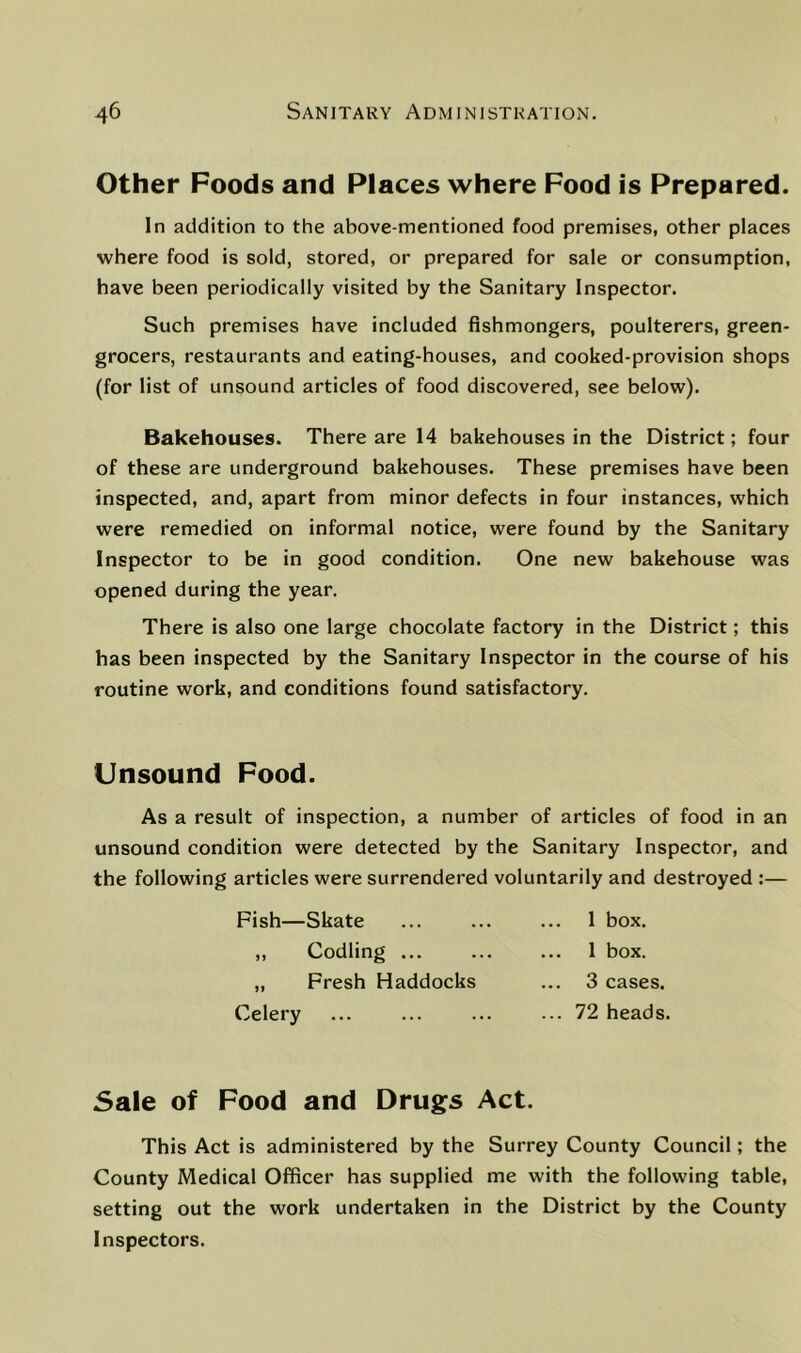 Other Foods and Places where Food is Prepared. In addition to the above-mentioned food premises, other places where food is sold, stored, or prepared for sale or consumption, have been periodically visited by the Sanitary Inspector. Such premises have included fishmongers, poulterers, green- grocers, restaurants and eating-houses, and cooked-provision shops (for list of unsound articles of food discovered, see below). Bakehouses. There are 14 bakehouses in the District; four of these are underground bakehouses. These premises have been inspected, and, apart from minor defects in four instances, which were remedied on informal notice, were found by the Sanitary Inspector to be in good condition. One new bakehouse was opened during the year. There is also one large chocolate factory in the District; this has been inspected by the Sanitary Inspector in the course of his routine work, and conditions found satisfactory. Unsound Food. As a result of inspection, a number of articles of food in an unsound condition were detected by the Sanitary Inspector, and the following articles were surrendered voluntarily and destroyed :— Fish—Skate „ Codling ... „ Fresh Haddocks Celery 1 box. ... 1 box. 3 cases. ... 72 heads. Sale of Food and Drugs Act. This Act is administered by the Surrey County Council; the County Medical Officer has supplied me with the following table, setting out the work undertaken in the District by the County Inspectors.