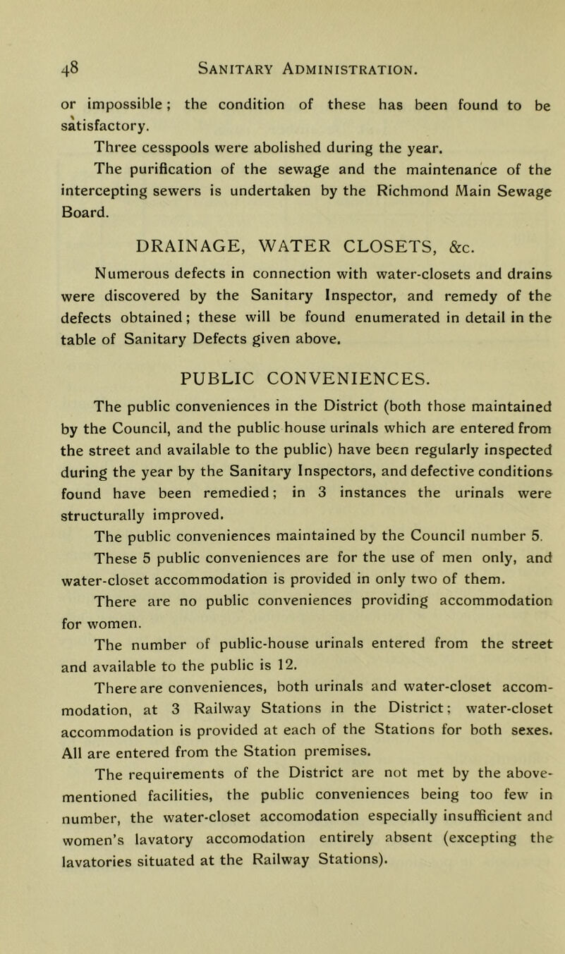 or impossible; the condition of these has been found to be satisfactory. Three cesspools were abolished during the year. The purification of the sewage and the maintenance of the intercepting sewers is undertaken by the Richmond Main Sewage Board. DRAINAGE, WATER CLOSETS, &c. Numerous defects in connection with water-closets and drains were discovered by the Sanitary Inspector, and remedy of the defects obtained; these will be found enumerated in detail in the table of Sanitary Defects given above. PUBLIC CONVENIENCES. The public conveniences in the District (both those maintained by the Council, and the public house urinals which are entered from the street and available to the public) have been regularly inspected during the year by the Sanitary Inspectors, and defective conditions found have been remedied; in 3 instances the urinals were structurally improved. The public conveniences maintained by the Council number 5. These 5 public conveniences are for the use of men only, and water-closet accommodation is provided in only two of them. There are no public conveniences providing accommodation for women. The number of public-house urinals entered from the street and available to the public is 12. There are conveniences, both urinals and water-closet accom- modation, at 3 Railway Stations in the District; water-closet accommodation is provided at each of the Stations for both sexes. All are entered from the Station premises. The requirements of the District are not met by the above- mentioned facilities, the public conveniences being too few in number, the water-closet accomodation especially insufficient and women’s lavatory accomodation entirely absent (excepting the lavatories situated at the Railway Stations).