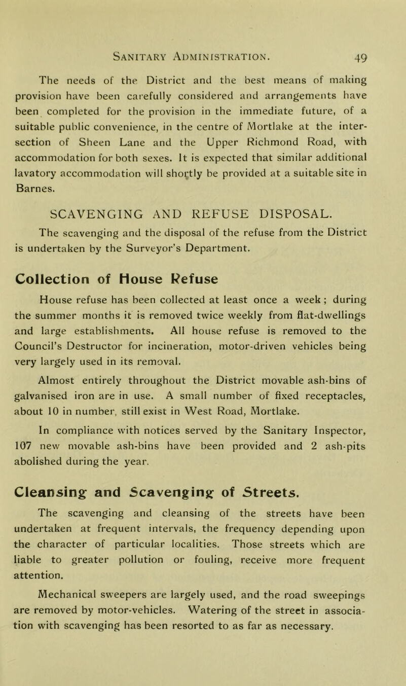 The needs of the District and the best means of making provision have been carefully considered and arrangements have been completed for the provision in the immediate future, of a suitable public convenience, in the centre of Mortlake at the inter- section of Sheen Lane and the Upper Richmond Road, with accommodation for both sexes. It is expected that similar additional lavatory accommodation will sho^’tly be provided at a suitable site in Barnes. SCAVENGING AND REFUSE DISPOSAL. The scavenging and the disposal of the refuse from the District is undertaken by the Surveyor’s Department. Collection of House Refuse House refuse has been collected at least once a week ; during the summer months it is removed twice weekly from flat-dwellings and large establishments. All house refuse is removed to the Council’s Destructor for incineration, motor-driven vehicles being very largely used in its removal. Almost entirely throughout the District movable ash-bins of galvanised iron are in use. A small number of fixed receptacles, about 10 in number, still exist in West Road, Mortlake. In compliance with notices served by the Sanitary Inspector, 107 new movable ash-bins have been provided and 2 ash-pits abolished during the year. Cleansing: and Scavenging: of Streets. The scavenging and cleansing of the streets have been undertaken at frequent intervals, the frequency depending upon the character of particular localities. Those streets which are liable to greater pollution or fouling, receive more frequent attention. Mechanical sweepers are largely used, and the road sweepings are removed by motor-vehicles. Watering of the street in associa- tion with scavenging has been resorted to as far as necessary.