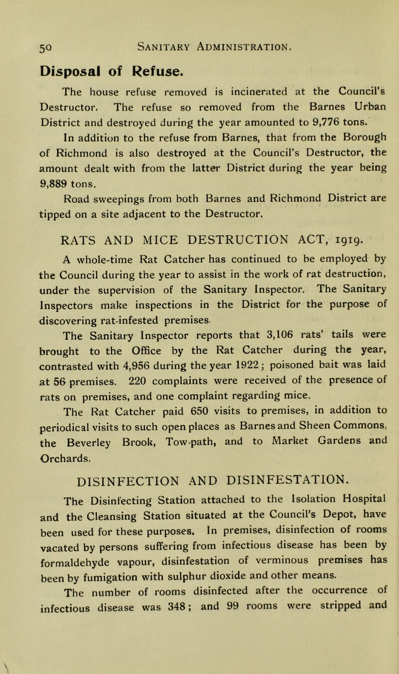 Disposal of Refuse. The house refuse removed is incinerated at the Council’s Destructor. The refuse so removed from the Barnes Urban District and destroyed during the year amounted to 9,776 tons. In addition to the refuse from Barnes, that from the Borough of Richmond is also destroyed at the Council’s Destructor, the amount dealt with from the latter District during the year being 9,889 tons. Road sweepings from both Barnes and Richmond District are tipped on a site adjacent to the Destructor. RATS AND MICE DESTRUCTION ACT, 1919. A whole-time Rat Catcher has continued to be employed by the Council during the year to assist in the work of rat destruction, under the supervision of the Sanitary Inspector. The Sanitary Inspectors make inspections in the District for the purpose of discovering rat-infested premises. The Sanitary Inspector reports that 3,106 rats’ tails were brought to the Office by the Rat Catcher during the year, contrasted with 4,956 during the year 1922; poisoned bait was laid at 56 premises. 220 complaints were received of the presence of rats on premises, and one complaint regarding mice. The Rat Catcher paid 650 visits to premises, in addition to periodical visits to such open places as Barnes and Sheen Commons, the Beverley Brook, Tow-path, and to Market Gardens and Orchards. DISINFECTION AND DISINFESTATION. The Disinfecting Station attached to the Isolation Hospital and the Cleansing Station situated at the Council’s Depot, have been used for these purposes. In premises, disinfection of rooms vacated by persons suffering from infectious disease has been by formaldehyde vapour, disinfestation of verminous premises has been by fumigation with sulphur dioxide and other means. The number of rooms disinfected after the occurrence of infectious disease was 348; and 99 rooms were stripped and