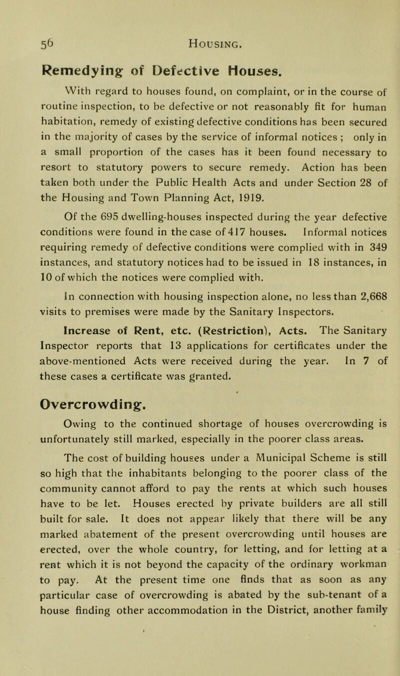 Remedying of Defective Houses. With regard to houses found, on complaint, or in the course of routine inspection, to be defective or not reasonably fit for human habitation, remedy of existing defective conditions has been secured in the majority of cases by the service of informal notices ; only in a small proportion of the cases has it been found necessary to resort to statutory powers to secure remedy. Action has been taken both under the Public Health Acts and under Section 28 of the Housing and Town Planning Act, 1919. Of the 695 dwelling-houses inspected during the year defective conditions were found in the case of 417 houses. Informal notices requiring remedy of defective conditions were complied with in 349 instances, and statutory notices had to be issued in 18 instances, in 10 of which the notices were complied with. In connection with housing inspection alone, no less than 2,668 visits to premises were made by the Sanitary Inspectors. Increase of Rent, etc. (Restriction), Acts. The Sanitary Inspector reports that 13 applications for certificates under the above-mentioned Acts were received during the year. In 7 of these cases a certificate was granted. Overcrowding. Owing to the continued shortage of houses overcrowding is unfortunately still marked, especially in the poorer class areas. The cost of building houses under a Municipal Scheme is still so high that the inhabitants belonging to the poorer class of the community cannot afford to pay the rents at which such houses have to be let. Houses erected by private builders are all still built for sale. It does not appear likely that there will be any marked abatement of the present overcrowding until houses are erected, over the whole country, for letting, and for letting at a rent which it is not beyond the capacity of the ordinary workman to pay. At the present time one finds that as soon as any particular case of overcrowding is abated by the sub-tenant of a house finding other accommodation in the District, another family