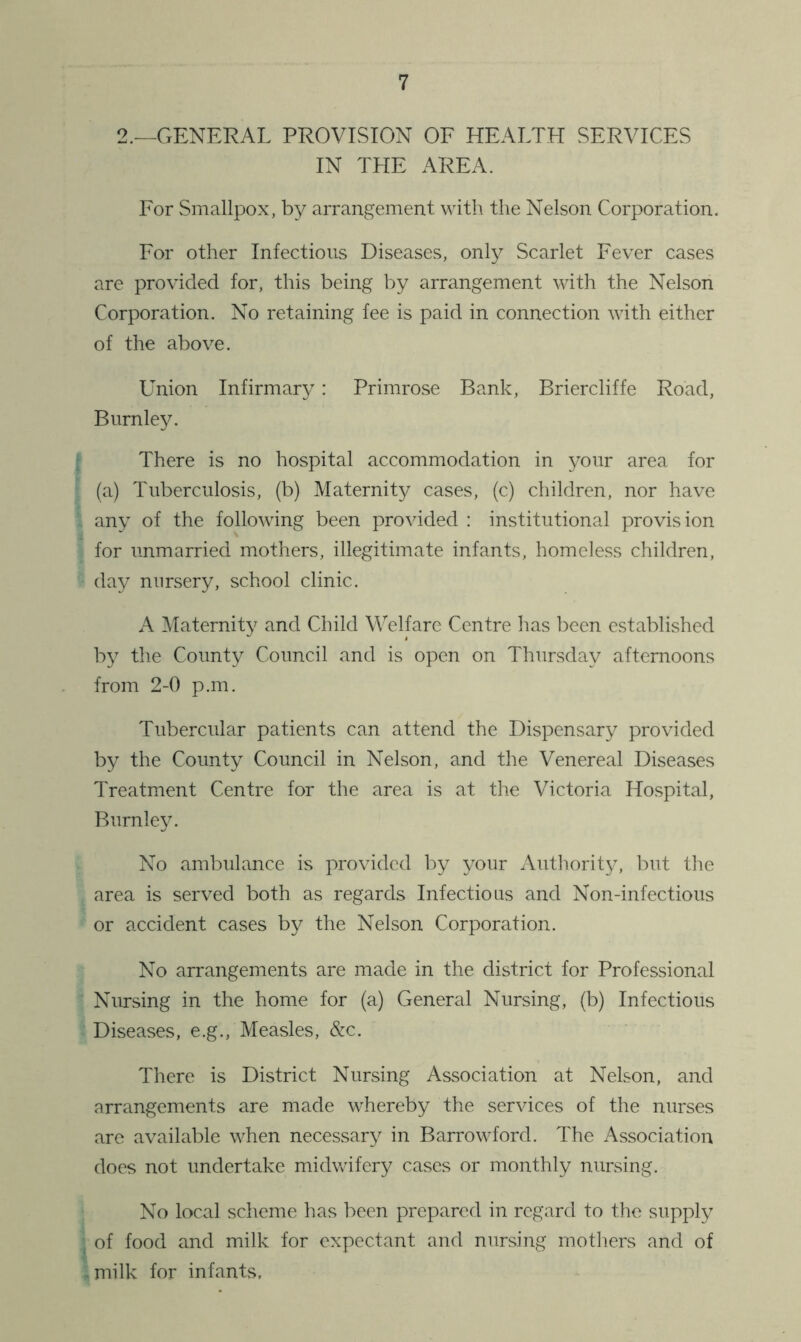 2.—GENERAL PROVISION OF HEALTH SERVICES IN THE AREA. For Smallpox, by arrangement with the Nelson Corporation. For other Infectious Diseases, only Scarlet Fever cases are provided for, this being by arrangement with the Nelson Corporation. No retaining fee is paid in connection with either of the above. Union Infirmar}^: Primrose Bank, Briercliffe Road, Burnley. There is no hospital accommodation in your area for (a) Tuberculosis, (b) Maternity cases, (c) children, nor have any of the following been provided : institutional provision for unmarried mothers, illegitimate infants, homeless children, day nursery, school clinic. A Maternity and Child Welfare Centre has been established by the County Council and is open on Thursday afternoons from 2-0 p.m. Tubercular patients can attend the Dispensary provided by the County Council in Nelson, and the Venereal Diseases Treatment Centre for the area is at the Victoria Hospital, Burnley. No ambulance is provided by your Autliority, but the area is served both as regards Infectious and Non-infectious or accident cases by the Nelson Corporation. No arrangements are made in the district for Professional Nursing in the home for (a) General Nursing, (b) Infectious Diseases, e.g., Measles, &c. There is District Nursing Association at Nelson, and arrangements are made whereby the services of the nurses are available when necessary in Barrowford. The Association does not undertake midvvdfery cases or monthly nunsing. No local scheme has been prepared in regard to the supply of food and milk for expectant and nursing mothers and of milk for infants.