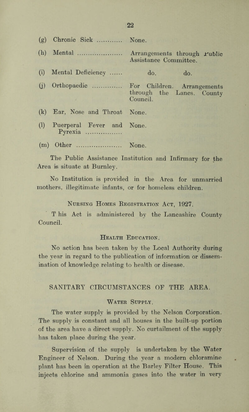 (g) Chronic Sick None. (h) Mental Arrangements through jr^ublic Assistance Committee. (i) Mental Deficiency do. do. (j) Orthopaedic For Children. Arrangements through the Lancs. County Council. (k) Ear, Nose and Throat None. (1) Puerperal Fever and Pyrexia None. (m) Other None. The Public Assistance Institution and Infirmary for the Area is situate at Burnley. No Institution is provided in the Area for unmarried mothers, illegitimate infants, or for homeless children. Nursing Homes Eegistration Act, 1927. T his Act is administered by the Lancashire County Council. Health Education. No action has been taken by the Local Authority during the year in regard to the publication of information or dissem- ination of knowledge relating to health or disease. SANITAEY CIECUMSTANCES OE THE AEEA. Water Supply. The water supply is provided by the Nelson Corporation. The supply is constant and all houses in the built-up portion of the area have a direct supply. No curtailment of the supply has taken place during the year. Supervision of the supply is undertaken by the Water Engineer of Nelson. During the year a modern chloramine plant has been in operation at the Barley Eilter House. This injects chlorine and ammonia gases into the water in very