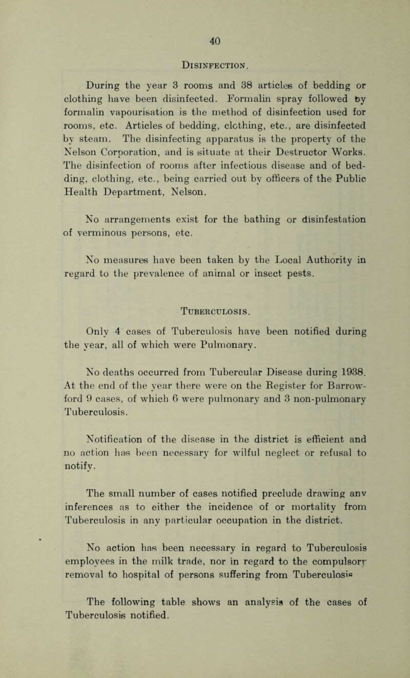 Disinfection. During the year 3 rooms and 38 articles of bedding or clothing have been disinfected. Formalin spray followed by formalin vapourisation is the method of disinfection used for rooms, etc. Articles of bedding, clothing, etc., are disinfected by steam. The disinfecting apparatus is the property of the Nelson Corporation, and is situate at their Destructor Works. The disinfection of rooms after infectious disease and of bed- ding, clothing, etc., being carried out by officers of the Public Health Department, Nelson. No arrangements exist for the bathing or disinfestation of verminous persons, etc. No measures have been taken by the Local Authority in regard to the prevalence of animal or insect pests. Tuberculosis. Only 4 cases of Tuberculosis have been notified during the year, all of which were Pulmonary. No deaths occurred from Tubercular Disease during 1938. At the end of the year there were on the Eegister for Barrow- ford 9 cases, of which 6 were pulmonary and 3 non-pulmonary Tuberculosis. Notification of the disease in the district is efficient and no action has been necessary for wilful neglect or refusal to notify. The small number of cases notified preclude drawing anv inferences as to either the incidence of or mortality from Tuberculosis in any particular occupation in the district. No action has been necessary in regard to Tuberculosis employees in the milk trade, nor in regard to the compulsory removal to hospital of persons suffering from Tuberculosio The following table shows an analysis of the cases of Tuberculosis notified.