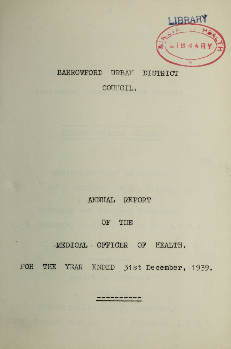 BARROTOORD URBAI' DISTRICT COUITCIL. . AKNUAL REPORT OP THE ■ HvIEDICAL . OFFICER OP HEALTH.. FOR THE YEAR ELIDED 31st December, 1939.