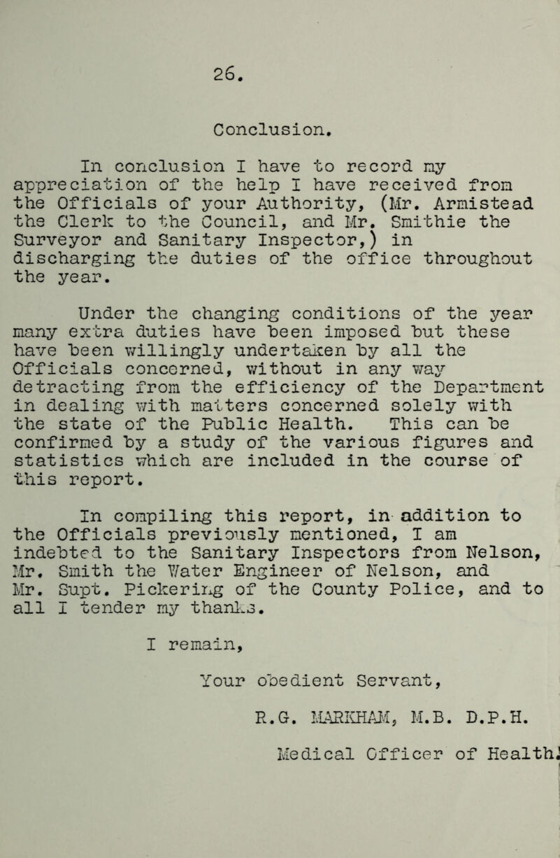 26 Conclusion. In conclusion I have to record ny appreciation of the help I have received from the Officials of your Authority, (Mr. Armistead the Clerk to the Council, and Mr. Smithie the Surveyor and Sanitary Inspector,) in discharging the duties of the office throughout the year. Under the changing conditions of the year many extra duties have heen imposed hut these have heen willingly undertalcen ty all the Officials concerned, without in any way detracting from the efficiency of the Department in dealing with matters concerned solely with the state of the Public Health. This can he confirmed hy a study of the various figures and statistics which are included in the course of this report. In compiling this X'eport, in- addition to the Officials previoTisly mentioned, I am indebted to the Sanitary Inspectors from Nelson, Mr. Smith the Y/ater Engineer of Nelson, and Mr. Supt. Pickering of the County Police, and to all I tender ny thanl^s. I remain. Your obedient Servant, R.G. M.B. D.P.H. Medical Officer of Healths