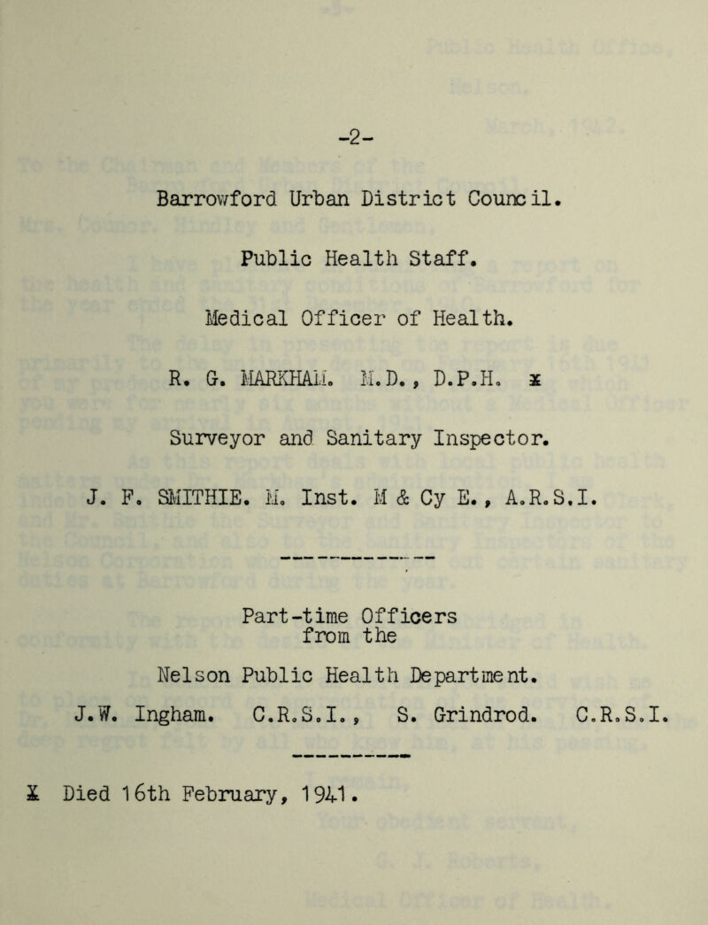 -2- Barrowford Urban District Council. Public Health Staff. Medical Officer of Health. R. G. MARKHAIL M.D. , D.P.H, 3E Surveyor and Sanitary Inspector. J. F, SMITHIE. M, Inst. M & Cy E., A.R.S.I. Part-time Officers from the Nelson Public Health Department. J.W. Ingham. C.R.S.I., S. Grindrod. C.R.S.I. X Died l6th February, 19A1