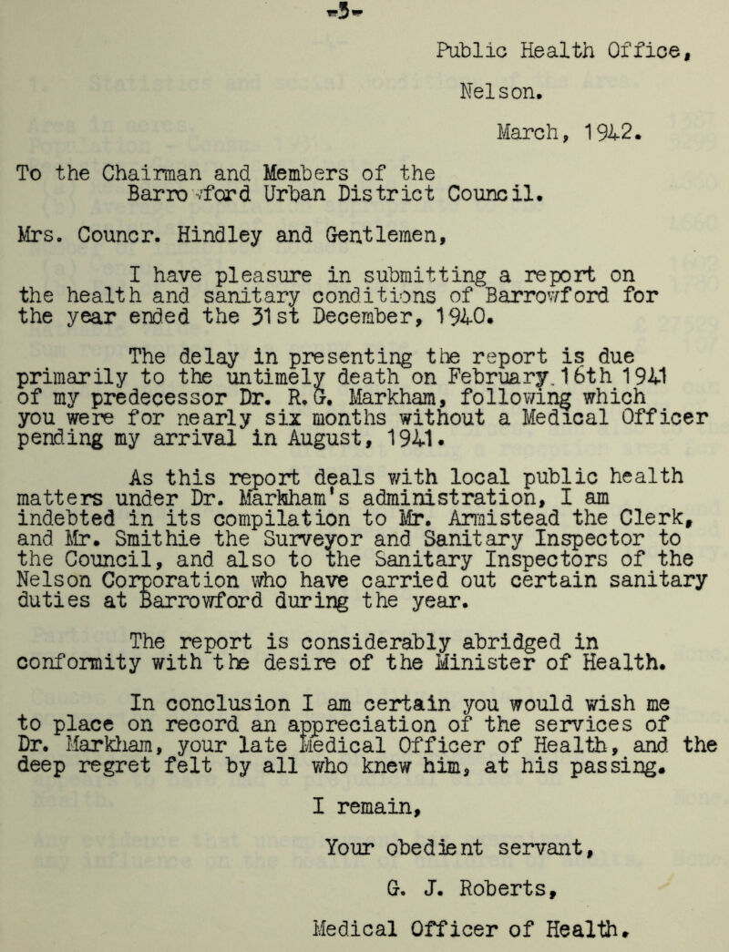 Public Health Office, Nelson. March, 19H2. To the Chairman and Members of the Barro'/ford Urban District Council. Mrs. Councr. Bindley and Gentlemen, I have pleasure in submitting a report on the health and sanitary conditions of Barrowford for the year ended the 51st December, 191-0. The delay in presenting the report is due primarily to the untimely death on February. 16th 191-1 of my predecessor Dr. R.&. Markham, follovang which you were for nearly siz months without a Medical Officer pending my arrival in August, 191-1. As this report deals with local public health matters under Dr. Markham's administration, I am indebted in its compilation to Mr. Armistead the Clerk, and ilr. Smithie the Surveyor and Sanitary Inspector to the Council, and also to the Sanitary Inspectors of the Nelson Corporation who have carried out certain sanitary duties at Barrowford during the year. The report is considerably abridged in conformity with the desire of the Minister of Health. In conclusion I am certain you would wish me to place on record an appreciation of the services of Dr. Marldiam, your late Medical Officer of Health, and the deep regret felt by all who knew him, at his passing. I remain. Your obedient servant, G. J. Roberts, Medical Officer of Health.