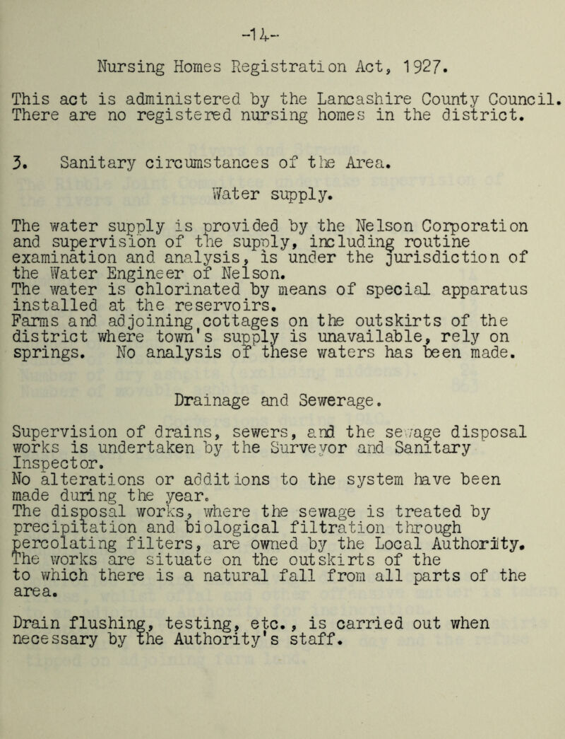 -u- Nursing Homes Registration Act, 1927. This act is administered by the Lancashire County Council. There are no registered nursing homes in the district. 3. Sanitary circumstances of tlie Area. Water supply. The water supply is provided by the Nelson Coloration and supervision of the supply, including routine examination and analysis, is under the jurisdiction of the Water Engineer of Nelson. The water is chlorinated by means of special apparatus installed at the reservoirs. Parras and adjoining cottages on the outskirts of the district where town's supply is unavailable, rely on springs. No analysis of these waters has been made. Drainage and Sewerage. Supervision of drains, sewers, and the sev;age disposal works is undertaken by the Surveyor and Sanitary Inspector. No alterations or additions to the system have been made during the year. The disposal works, where the sewage is treated by precipitation and biological filtration through percolating filters, are owned by the Local Authority. The works are situate on the outskirts of the to which there is a natural fall from all parts of the area. Drain flushing, testing, etc., is carried out when necessary by the Authority's staff.