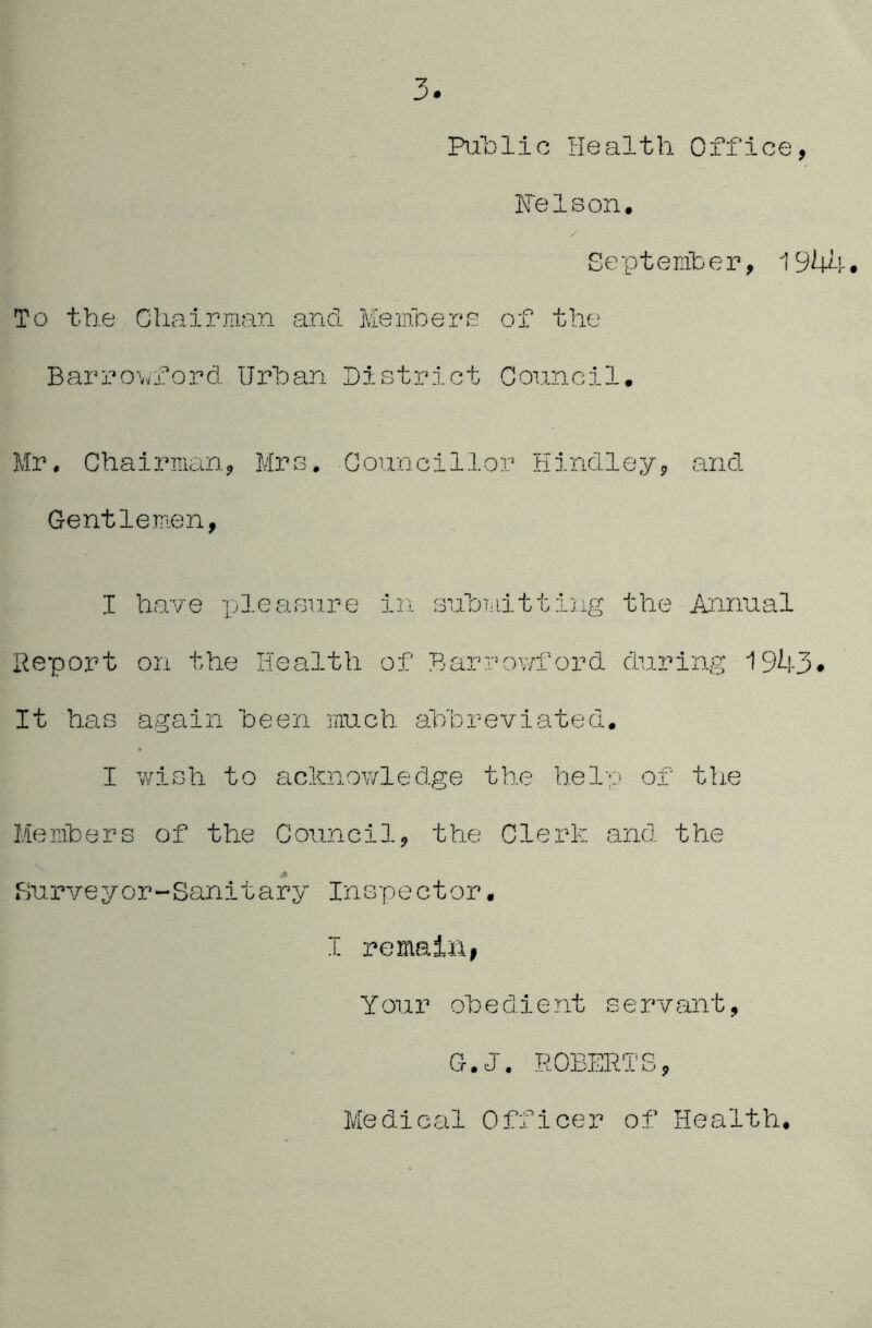 PaLlic Health Office, Felson. September, 194h. To the Chairman and Memhere of the Barrowford IJrhan District Council. Mr. Chairman, Mrs. Councillor Hindley, and Gentlemen, I have pleasure in suhniitting the Annual Report on the Health of Barrov/ford during 1943# It has again heen much ahhreviated. I wish to acknowledge the help of th.e Menibers of the Council, the Clerk and the Surveyor-Sanitary Inspector. I remaliii Your ohedient servant, G.J. ROBERTS, Medical Officer of Health